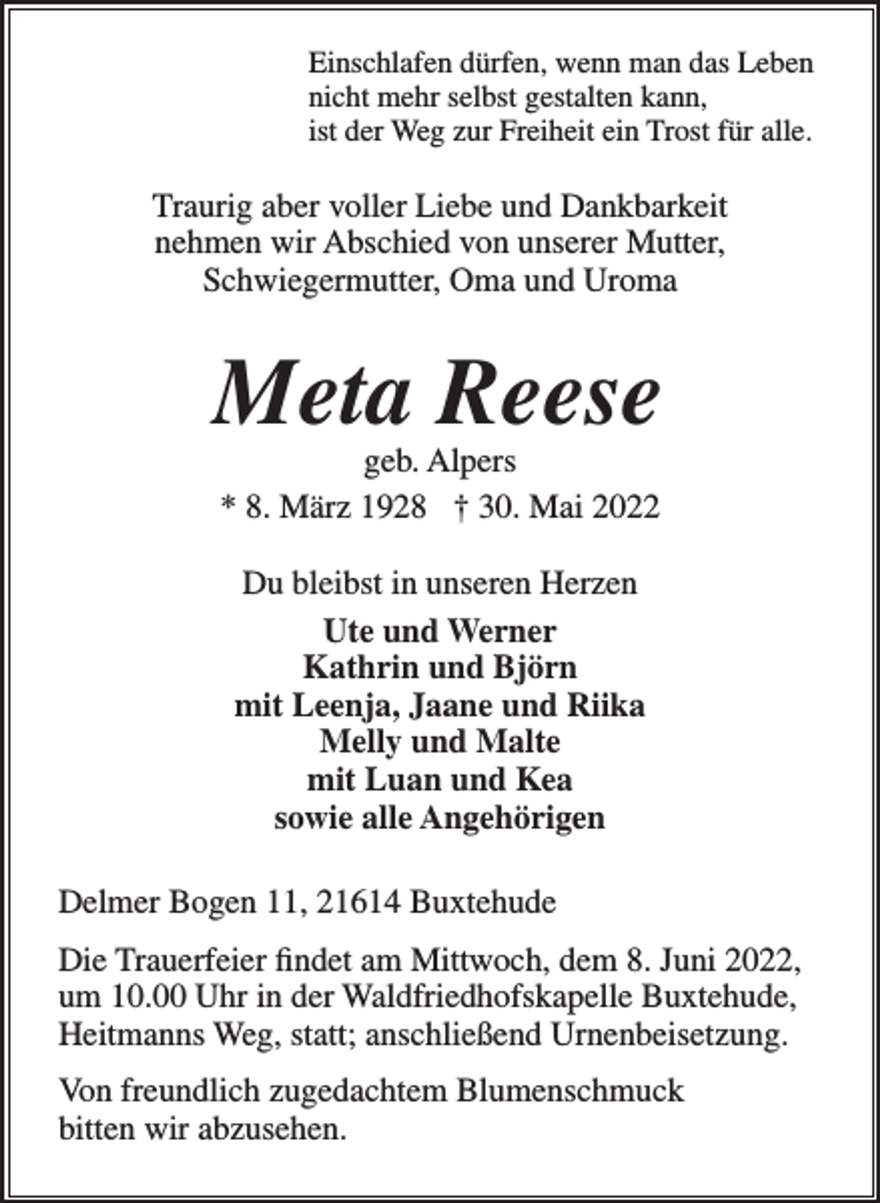 <p>Einschlafen dürfen, wenn man das Leben<br />nicht mehr selbst gestalten kann,<br />ist der Weg zur Freiheit ein Trost für alle.<br />Traurig aber voller Liebe und Dankbarkeit<br />nehmen wir Abschied von unserer Mutter,<br />Schwiegermutter, Oma und Uroma<br />Meta Reese<br />geb. Alpers<br />* 8. März 1928 † 30. Mai 2022<br />Du bleibst in unseren Herzen<br />Ute und Werner<br />Kathrin und Björn<br />mit Leenja, Jaane und Riika<br />Melly und Malte<br />mit Luan und Kea<br />sowie alle Angehörigen<br />Delmer Bogen 11, 21614 Buxtehude<br />Die Trauerfeier findet am Mittwoch, dem 8. Juni 2022,<br />um 10.00 Uhr in der Waldfriedhofskapelle Buxtehude,<br />Heitmanns Weg, statt; anschließend Urnenbeisetzung.<br />Von freundlich zugedachtem Blumenschmuck bitten wir<br />abzusehen.</p>