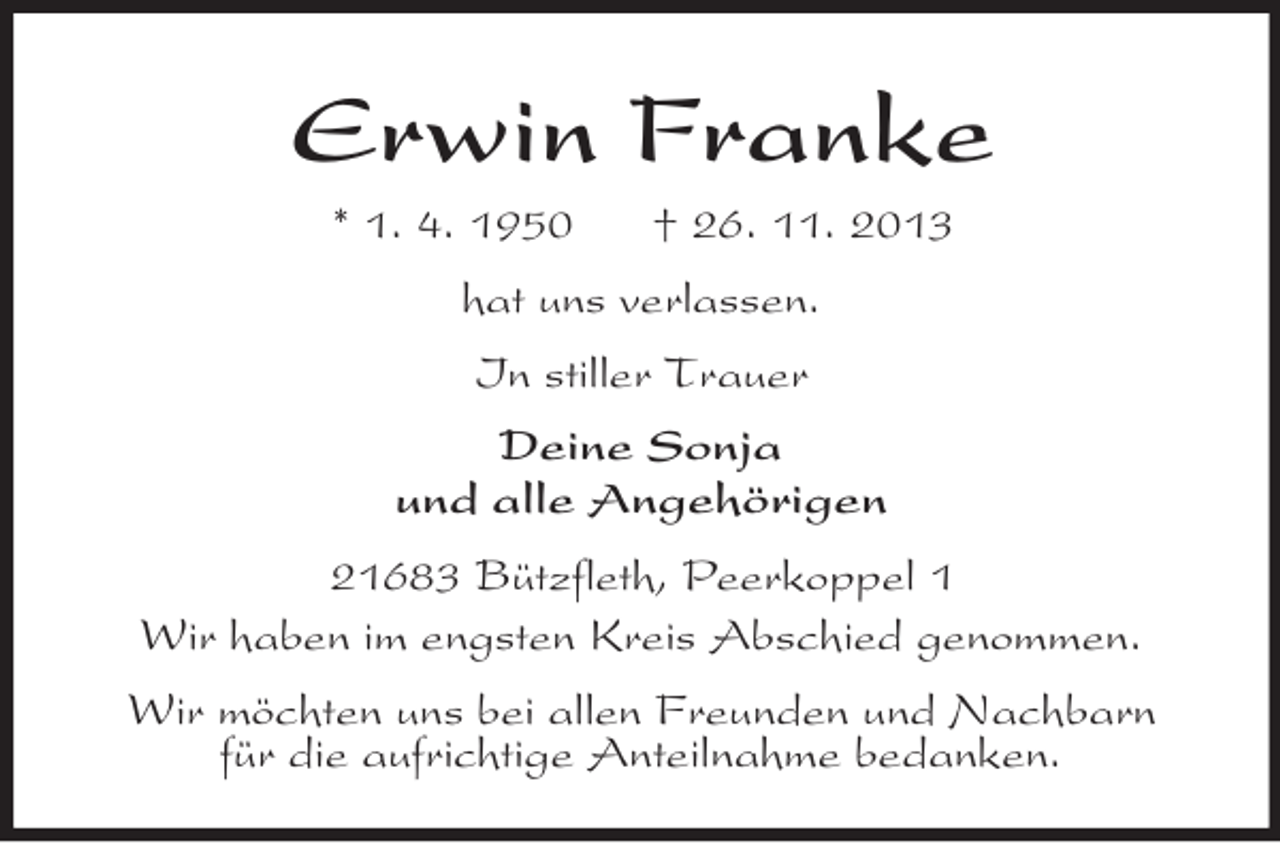 <p>Erwin Franke<br />* 1. 4. 1950 † 26. 11. 2013<br />hat uns verlassen.<br />In stiller Trauer<br />Deine Sonja<br />und alle Angehörigen<br />21683 Bützfleth, Peerkoppel 1<br />Wir haben im engsten Kreis Abschied genommen.<br />Wir möchten uns bei allen Freunden und Nachbarn<br />für die aufrichtige Anteilnahme bedanken.</p>