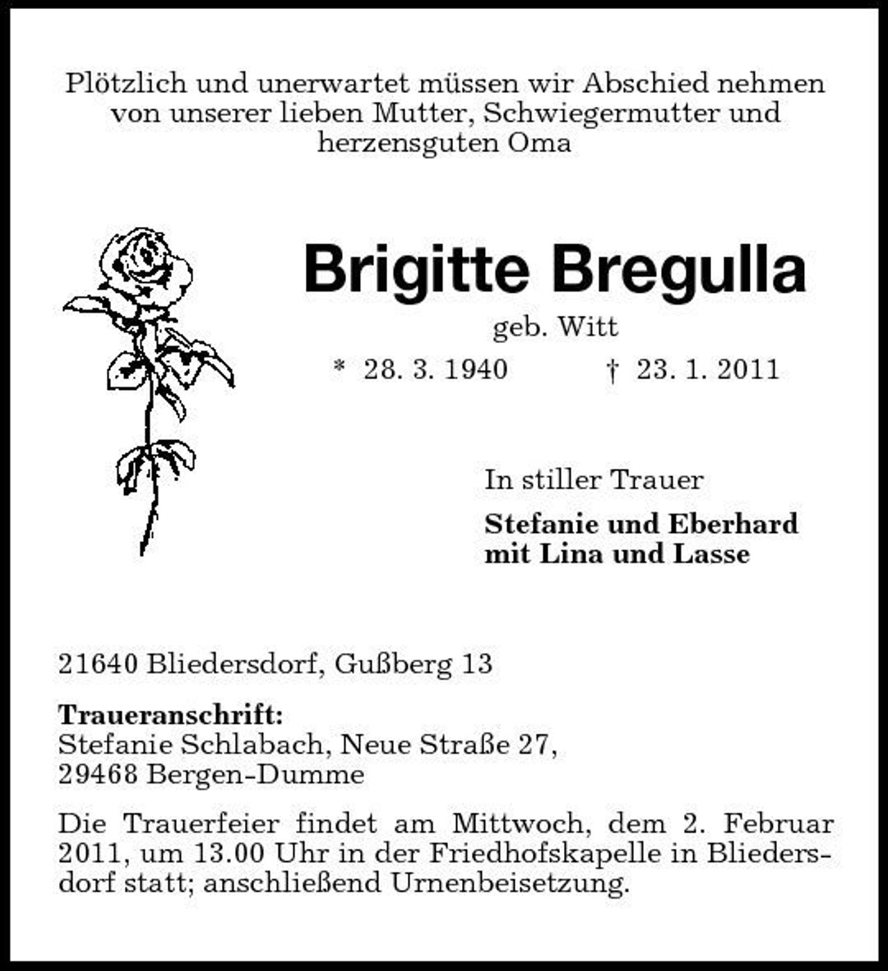 <p>Plötzlich und unerwartet müssen wir Abschied nehmen von unserer lieben Mutter, Schwiegermutter und herzensguten Oma</p><p>Brigitte Bregulla<br />geb. Witt * 28. 3. 1940 † 23. 1. 2011 In stiller Trauer Stefanie und Eberhard mit Lina und Lasse</p><p>21640 Bliedersdorf, Gußberg 13 Traueranschrift: Stefanie Schlabach, Neue Straße 27, 29468 Bergen-Dumme Die Trauerfeier findet am Mittwoch, dem 2. Februar 2011, um 13.00 Uhr in der Friedhofskapelle in Bliedersdorf statt; anschließend Urnenbeisetzung.</p>
