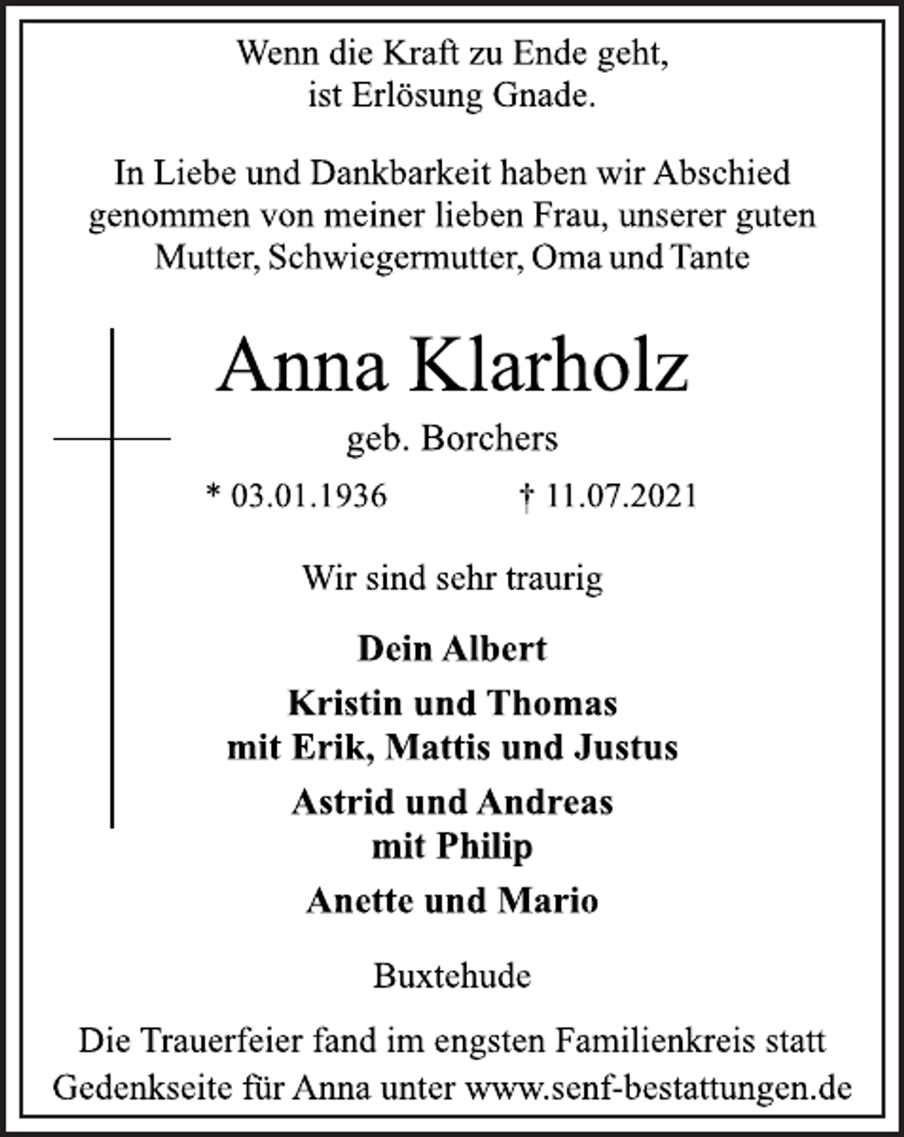 <p>Wenn die Kraft zu Ende geht,<br />ist Erlösung Gnade.<br />In Liebe und Dankbarkeit haben wir Abschied<br />genommen von meiner lieben Frau, unserer guten<br />Mutter, Schwiegermutter, Oma und Tante<br />Anna Klarholz<br />geb. Borchers<br />* 03.01.1936 † 11.07.2021<br />Wir sind sehr traurig<br />Dein Albert<br />Kristin und Thomas<br />mit Erik, Mattis und Justus<br />Astrid und Andreas<br />mit Philip<br />Anette und Mario<br />Buxtehude<br />Die Trauerfeier fand im engsten Familienkreis statt<br />Gedenkseite für Anna unter www.senf-bestattungen.de</p>