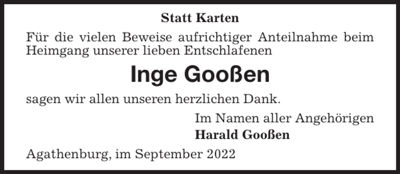 <p>Statt Karten<br />Für die vielen Beweise aufrichtiger Anteilnahme beim Heimgang unserer lieben Entschlafenen<br />Inge Gooßen<br />sagen wir allen unseren herzlichen Dank.<br />Im Namen aller Angehörigen<br />Harald Gooßen<br />Agathenburg, im September 2022</p>