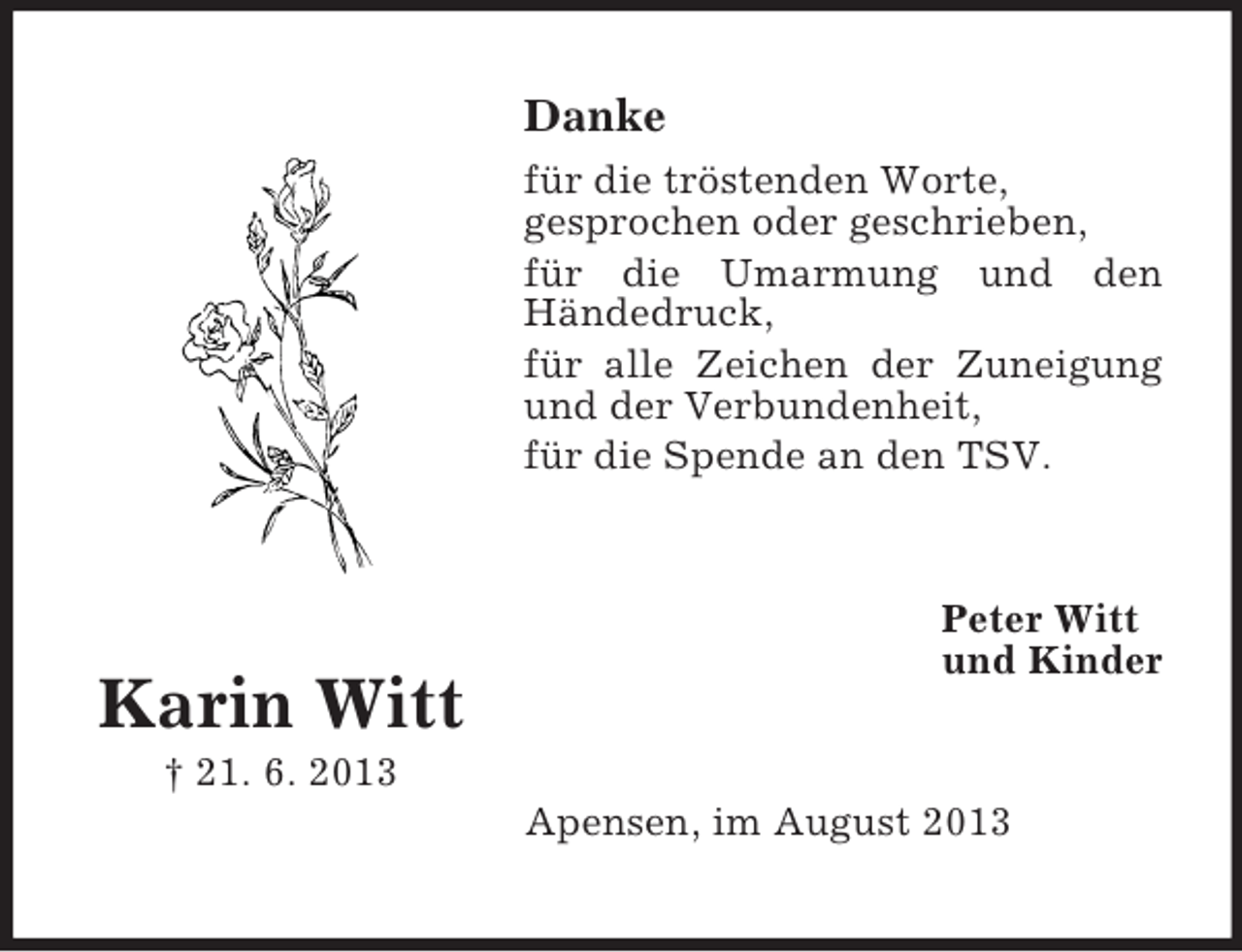 <p>Danke<br />für die tröstenden Worte,<br />gesprochen oder geschrieben,<br />für die Umarmung und den<br />Händedruck,<br />für alle Zeichen der Zuneigung<br />und der Verbundenheit,<br />für die Spende an den TSV.</p><p>Peter Witt<br />und Kinder</p><p>Karin Witt<br />† 21. 6. 2013<br />Apensen, im August 2013</p>