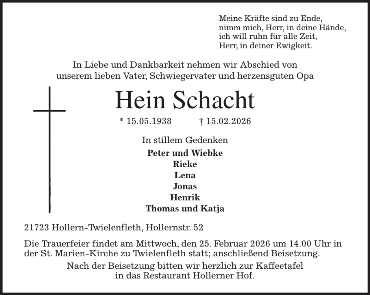 <p>Meine Kräfte sind zu Ende,<br />nimm mich, Herr, in deine Hände,<br />ich will ruhn für alle Zeit,<br />Herr, in deiner Ewigkeit.<br />In Liebe und Dankbarkeit nehmen wir Abschied von<br />unserem lieben Vater, Schwiegervater und herzensguten Opa<br />Hein Schacht<br />* 15.05.1938 † 15.02.2026<br />In stillem Gedenken<br />Peter und Wiebke<br />Rieke<br />Lena<br />Jonas<br />Henrik<br />Thomas und Katja<br />21723 Hollern-Twielenfleth, Hollernstr. 52<br />Die Trauerfeier findet am Mittwoch, den 25. Februar 2026 um 14.00 Uhr in der St. Marien-Kirche zu Twielenfleth statt; anschließend Beisetzung.<br />Nach der Beisetzung bitten wir herzlich zur Kaffeetafel<br />in das Restaurant Hollerner Hof.</p>
