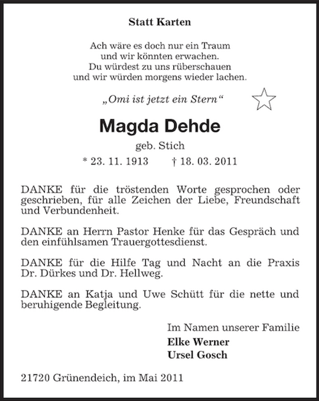 <p>Statt Karten<br />Ach wäre es doch nur ein Traum<br />und wir könnten erwachen.<br />Du würdest zu uns rüberschauen<br />und wir würden morgens wieder lachen.<br />„Omi ist jetzt ein Stern“<br />Magda Dehde<br />geb. Stich<br />* 23. 11. 1913 † 18. 03. 2011<br />DANKE für die tröstenden Worte gesprochen oder<br />geschrieben, für alle Zeichen der Liebe, Freundschaft und Verbundenheit.</p><p>DANKE an Herrn Pastor Henke für das Gespräch und den einfühlsamen Trauergottesdienst.</p><p>DANKE für die Hilfe Tag und Nacht an die Praxis<br />Dr. Dürkes und Dr. Hellweg.</p><p>DANKE an Katja und Uwe Schütt für die nette und<br />beruhigende Begleitung.<br />Im Namen unserer Familie<br />Elke Werner<br />Ursel Gosch<br />21720 Grünendeich, im Mai 2011</p>