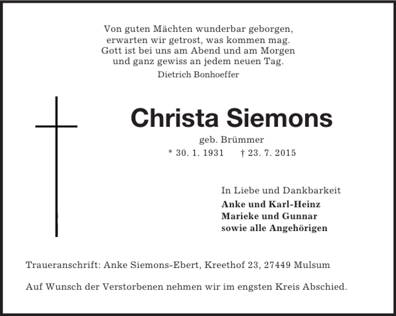 <p>Von guten Mächten wunderbar geborgen,<br />erwarten wir getrost, was kommen mag.<br />Gott ist bei uns am Abend und am Morgen<br />und ganz gewiss an jedem neuen Tag.<br />Dietrich Bonhoeffer<br />Christa Siemons<br />geb. Brümmer<br />* 30. 1. 1931 † 23. 7. 2015<br />In Liebe und Dankbarkeit<br />Anke und Karl-Heinz<br />Marieke und Gunnar<br />sowie alle Angehörigen<br />Traueranschrift: Anke Siemons-Ebert, Kreethof 23, 27449 Mulsum</p><p>Auf Wunsch der Verstorbenen nehmen wir im engsten Kreis Abschied.</p>