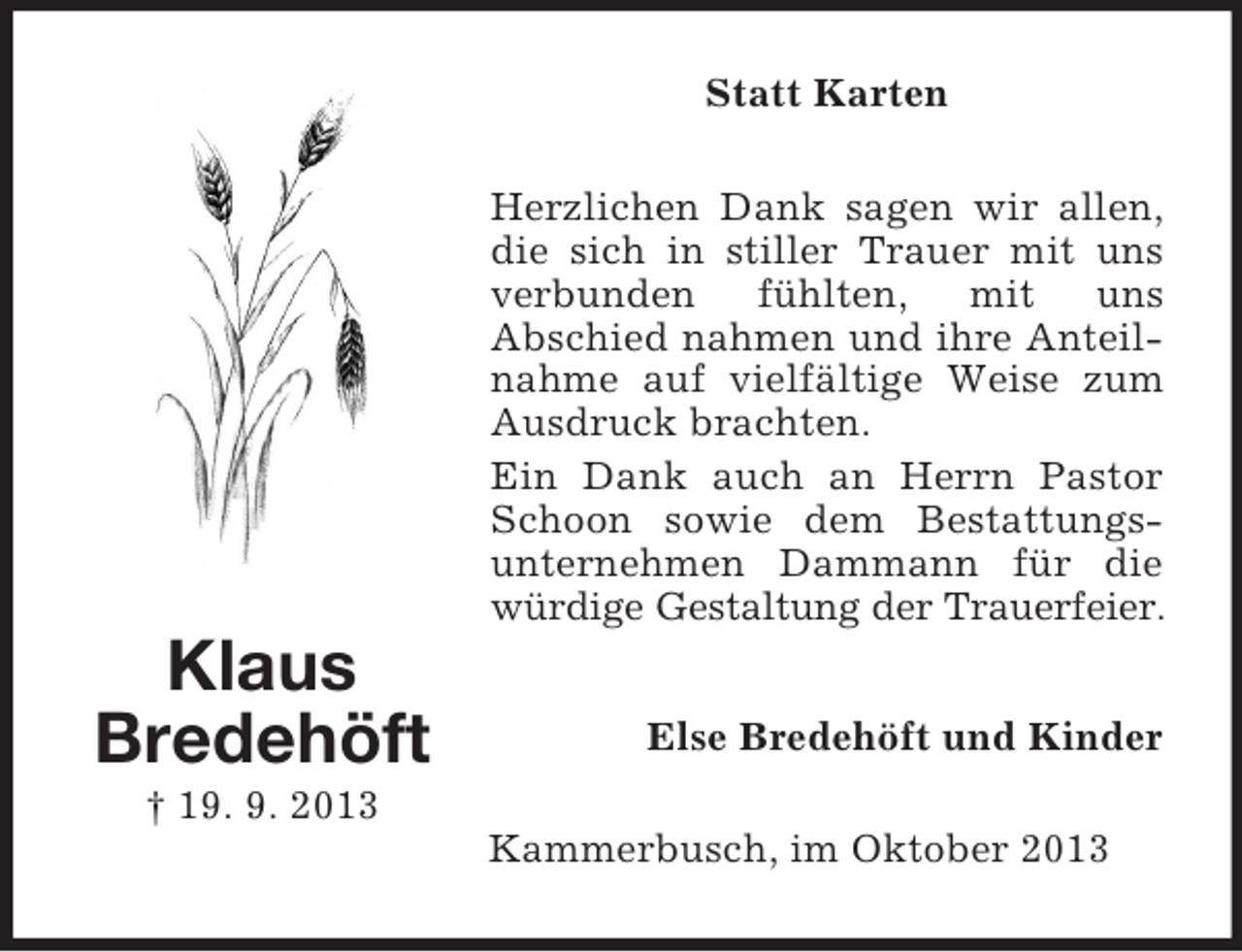 <p>Statt Karten<br />Herzlichen Dank sagen wir allen,<br />die sich in stiller Trauer mit uns<br />verbunden<br />fühlten,<br />mit uns<br />Abschied nahmen und ihre Anteilnahme auf vielfältige Weise zum<br />Ausdruck brachten.<br />Ein Dank auch an Herrn Pastor<br />Schoon sowie dem Bestattungsunternehmen Dammann für die<br />würdige Gestaltung der Trauerfeier.</p><p>Klaus<br />Bredehöft</p><p>Else Bredehöft und Kinder</p><p>† 19. 9. 2013<br />Kammerbusch, im Oktober 2013</p>