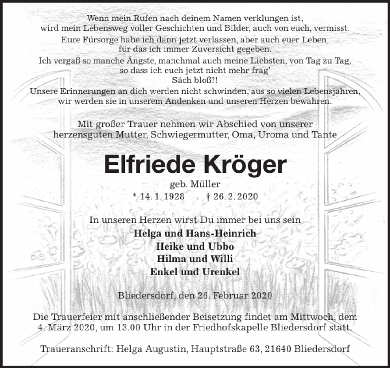 <p>Wenn mein Rufen nach deinem Namen verklungen ist,<br />wird mein Lebensweg voller Geschichten und Bilder, auch von euch, vermisst.<br />Eure Fürsorge habe ich dann jetzt verlassen, aber auch euer Leben,<br />für das ich immer Zuversicht gegeben.<br />Ich vergaß so manche Ängste, manchmal auch meine Liebsten, von Tag zu Tag,<br />so dass ich euch jetzt nicht mehr frag’<br />Säch bloß?!<br />Unsere Erinnerungen an dich werden nicht schwinden, aus so vielen Lebensjahren,<br />wir werden sie in unserem Andenken und unseren Herzen bewahren.<br />Mit großer Trauer nehmen wir Abschied von unserer<br />herzensguten Mutter, Schwiegermutter, Oma, Uroma und Tante<br />Elfriede Kröger<br />geb. Müller<br />* 14. 1. 1928 † 26. 2. 2020<br />In unseren Herzen wirst Du immer bei uns sein<br />Helga und Hans-Heinrich<br />Heike und Ubbo<br />Hilma und Willi<br />Enkel und Urenkel<br />Bliedersdorf, den 26. Februar 2020</p>
<p>Die Trauerfeier mit anschließender Beisetzung findet am Mittwoch, dem<br />4. März 2020, um 13.00 Uhr in der Friedhofskapelle Bliedersdorf statt.</p>
<p>Traueranschrift: Helga Augustin, Hauptstraße 63, 21640 Bliedersdorf</p>