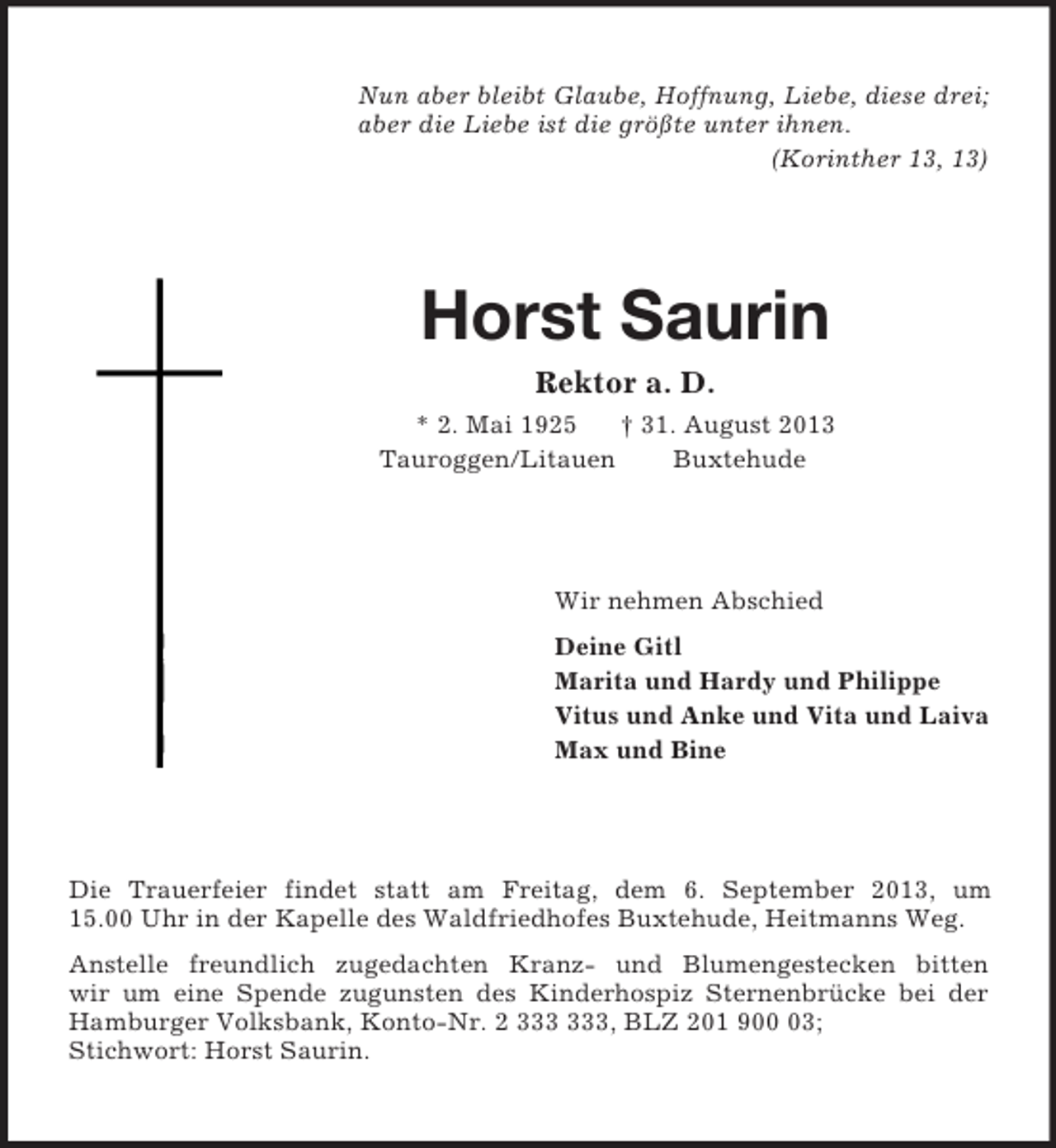 <p>Nun aber bleibt Glaube, Hoffnung, Liebe, diese drei;<br />aber die Liebe ist die größte unter ihnen.<br />(Korinther 13, 13)<br />Horst Saurin<br />Rektor a. D.<br />* 2. Mai 1925 † 31. August 2013<br />Tauroggen/Litauen Buxtehude<br />Wir nehmen Abschied<br />Deine Gitl<br />Marita und Hardy und Philippe<br />Vitus und Anke und Vita und Laiva<br />Max und Bine<br />Die Trauerfeier findet statt am Freitag, dem 6. September 2013, um<br />15.00 Uhr in der Kapelle des Waldfriedhofes Buxtehude, Heitmanns Weg.<br />Anstelle freundlich zugedachten Kranz- und Blumengestecken bitten<br />wir um eine Spende zugunsten des Kinderhospiz Sternenbrücke bei der<br />Hamburger Volksbank, Konto-Nr. 2 333 333, BLZ 201 900 03;<br />Stichwort: Horst Saurin.</p>