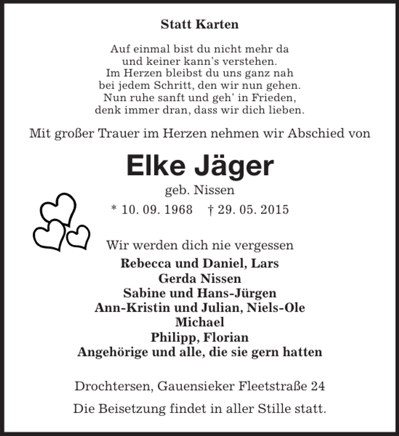 <p>Statt Karten<br />Auf einmal bist du nicht mehr da<br />und keiner kann's verstehen.<br />Im Herzen bleibst du uns ganz nah<br />bei jedem Schritt, den wir nun gehen.<br />Nun ruhe sanft und geh' in Frieden,<br />denk immer dran, dass wir dich lieben.<br />Mit großer Trauer im Herzen nehmen wir Abschied von<br />Elke Jäger<br />geb. Nissen<br />* 10. 09. 1968 † 29. 05. 2015<br />Wir werden dich nie vergessen<br />Rebecca und Daniel, Lars<br />Gerda Nissen<br />Sabine und Hans-Jürgen<br />Ann-Kristin und Julian, Niels-Ole<br />Michael<br />Philipp, Florian<br />Angehörige und alle, die sie gern hatten<br />Drochtersen, Gauensieker Fleetstraße 24<br />Die Beisetzung findet in aller Stille statt.</p>