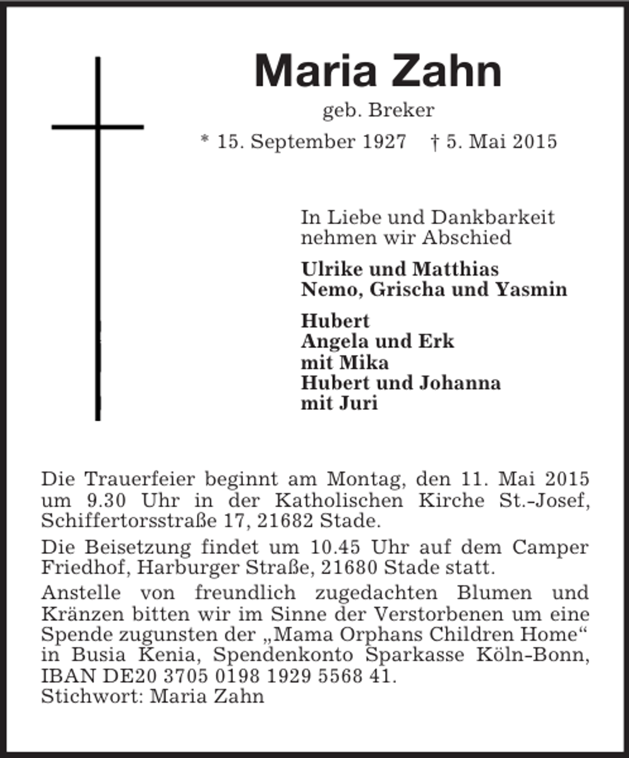 <p>Maria Zahn<br />geb. Breker<br />* 15. September 1927 † 5. Mai 2015<br />In Liebe und Dankbarkeit<br />nehmen wir Abschied<br />Ulrike und Matthias<br />Nemo, Grischa und Yasmin<br />Hubert<br />Angela und Erk<br />mit Mika<br />Hubert und Johanna<br />mit Juri<br />Die Trauerfeier beginnt am Montag, den 11. Mai 2015 um 9.30 Uhr in der Katholischen Kirche St.-Josef, Schiffertorsstraße 17, 21682 Stade.<br />Die Beisetzung findet um 10.45 Uhr auf dem Camper Friedhof, Harburger Straße, 21680 Stade statt.<br />Anstelle von freundlich zugedachten Blumen und<br />Kränzen bitten wir im Sinne der Verstorbenen um eine Spende zugunsten der „Mama Orphans Children Home“ in Busia Kenia, Spendenkonto Sparkasse Köln-Bonn, IBAN DE20 3705 0198 1929 5568 41.<br />Stichwort: Maria Zahn</p>