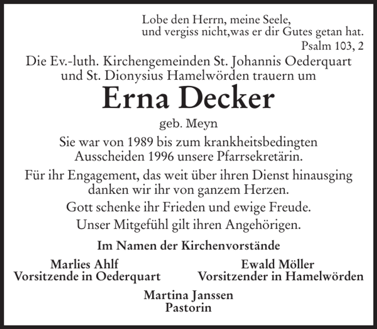 <p>Lobe den Herrn, meine Seele,<br />und vergiss nicht,was er dir Gutes getan hat.<br />Psalm 103, 2<br />Die Ev.-luth. Kirchengemeinden St. Johannis Oederquart und St. Dionysius Hamelwörden trauern um<br />Erna Decker<br />geb. Meyn<br />Sie war von 1989 bis zum krankheitsbedingten<br />Ausscheiden 1996 unsere Pfarrsekretärin.<br />Für ihr Engagement, das weit über ihren Dienst hinausging danken wir ihr von ganzem Herzen.<br />Gott schenke ihr Frieden und ewige Freude.<br />Unser Mitgefühl gilt ihren Angehörigen.<br />Im Namen der Kirchenvorstände<br />Marlies Ahlf Ewald Möller<br />Vorsitzende in Oederquart Vorsitzender in Hamelwörden<br />Martina Janssen<br />Pastorin</p>