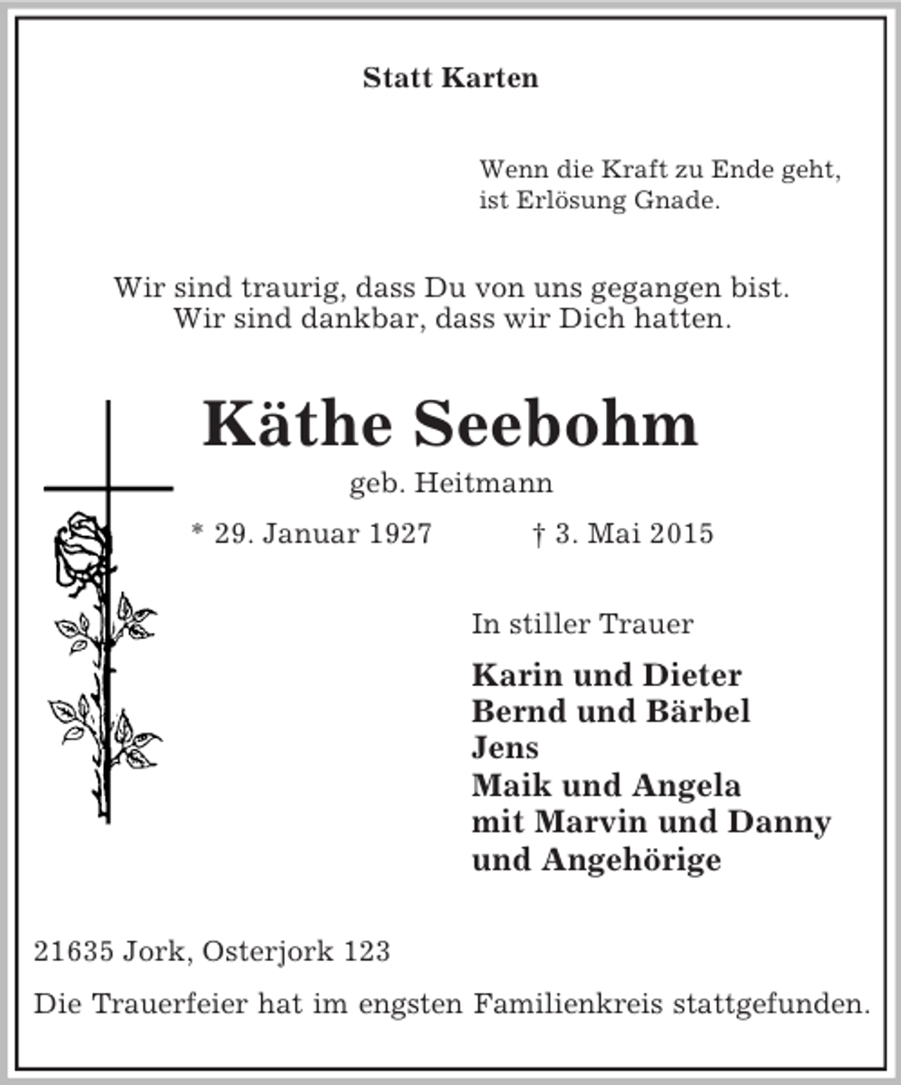 <p>Statt Karten<br />Wenn die Kraft zu Ende geht,<br />ist Erlösung Gnade.<br />Wir sind traurig, dass Du von uns gegangen bist.<br />Wir sind dankbar, dass wir Dich hatten.<br />Käthe Seebohm<br />geb. Heitmann<br />* 29. Januar 1927 † 3. Mai 2015<br />In stiller Trauer<br />Karin und Dieter<br />Bernd und Bärbel<br />Jens<br />Maik und Angela<br />mit Marvin und Danny<br />und Angehörige<br />21635 Jork, Osterjork 123<br />Die Trauerfeier hat im engsten Familienkreis stattgefunden.</p>