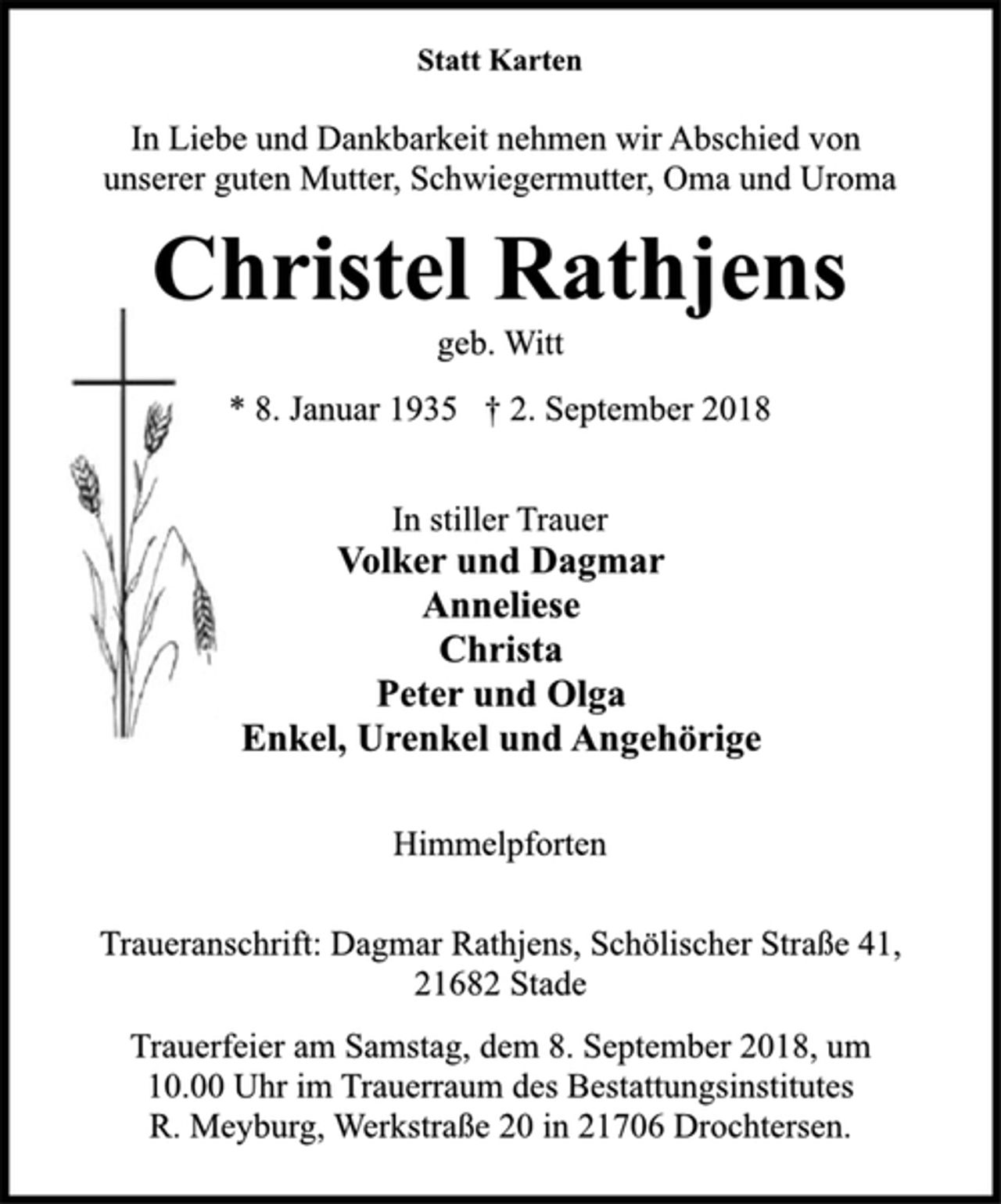 <p>Statt Karten<br />In Liebe und Dankbarkeit nehmen wir Abschied von<br />unserer guten Mutter, Schwiegermutter, Oma und Uroma<br />Christel Rathjens<br />* 8. Januar 1935 † 2. September 2018<br />In stiller Trauer<br />Volker und Dagmar<br />Anneliese<br />Christa<br />Peter und Olga<br />Enkel, Urenkel und Angehörige<br />Himmelpforten<br />Trauerfeier am Samstag, dem 8. September 2018, um<br />10.00 Uhr im Trauerraum des Bestattungsinstitutes<br />R. Meyburg, Werkstraße 20 in 21706 Drochtersen.<br />geb. Witt<br />Traueranschrift: Dagmar Rathjens, Schölischer Straße 41,<br />21682 Stade</p>