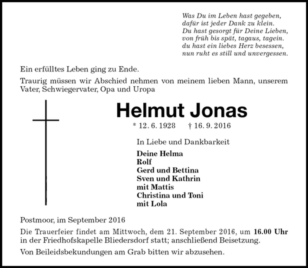 <p>Was Du im Leben hast gegeben,<br />dafür ist jeder Dank zu klein.<br />Du hast gesorgt für Deine Lieben,<br />von früh bis spät, tagaus, tagein.<br />du hast ein liebes Herz besessen,<br />nun ruht es still und unvergessen.<br />Ein erfülltes Leben ging zu Ende.<br />Traurig müssen wir Abschied nehmen von meinem lieben Mann, unserem Vater, Schwiegervater, Opa und Uropa<br />Helmut Jonas<br />* 12. 6. 1928 † 16. 9. 2016<br />In Liebe und Dankbarkeit<br />Deine Helma<br />Rolf<br />Gerd und Bettina<br />Sven und Kathrin<br />mit Mattis<br />Christina und Toni<br />mit Lola<br />Postmoor, im September 2016<br />Die Trauerfeier findet am Mittwoch, dem 21. September 2016, um 16.00 Uhr<br />in der Friedhofskapelle Bliedersdorf statt; anschließend Beisetzung.<br />Von Beileidsbekundungen am Grab bitten wir abzusehen.</p>