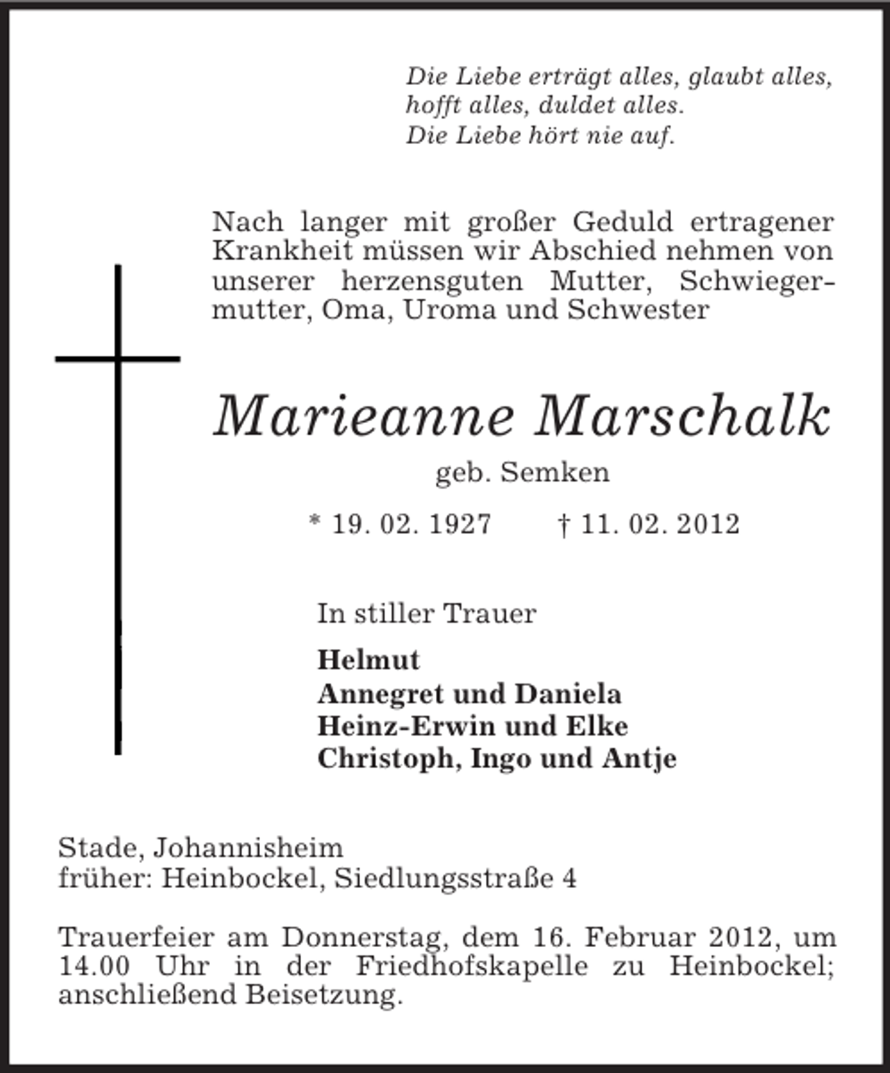 <p>Die Liebe erträgt alles, glaubt alles,<br />hofft alles, duldet alles.<br />Die Liebe hört nie auf.<br />Nach langer mit großer Geduld ertragener Krankheit müssen wir Abschied nehmen von unserer herzensguten Mutter, Schwiegermutter, Oma, Uroma und Schwester<br />Marieanne Marschalk<br />geb. Semken<br />* 19. 02. 1927 † 11. 02. 2012<br />In stiller Trauer<br />Helmut<br />Annegret und Daniela<br />Heinz-Erwin und Elke<br />Christoph, Ingo und Antje<br />Stade, Johannisheim<br />früher: Heinbockel, Siedlungsstraße 4</p><p>Trauerfeier am Donnerstag, dem 16. Februar 2012,<br />um 14.00 Uhr in der Friedhofskapelle zu Heinbockel;<br />anschließend Beisetzung.</p>