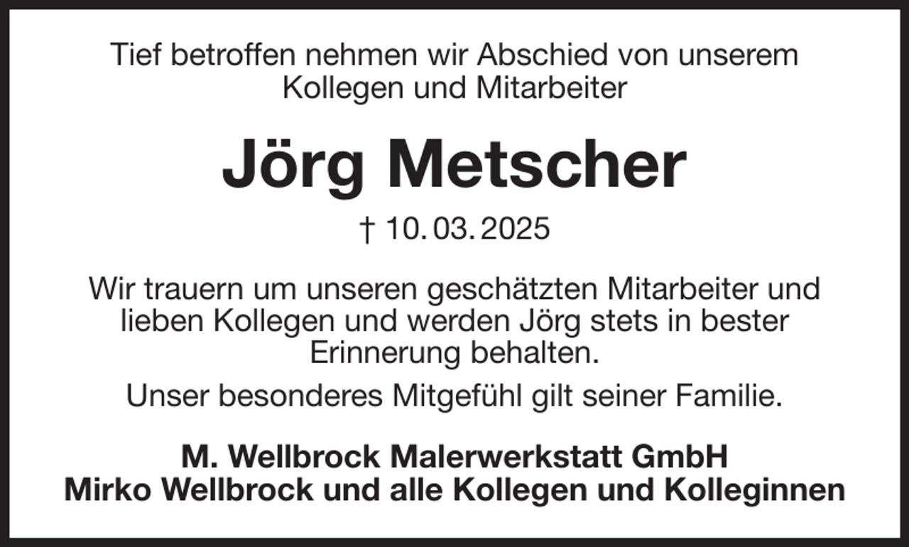 <p>Tief betroffen nehmen wir Abschied von unserem<br />Kollegen und Mitarbeiter<br />Jörg Metscher<br />† 10. 03. 2025<br />Wir trauern um unseren geschätzten Mitarbeiter und<br />lieben Kollegen und werden Jörg stets in bester<br />Erinnerung behalten.<br />Unser besonderes Mitgefühl gilt seiner Familie.<br />M. Wellbrock Malerwerkstatt GmbH<br />Mirko Wellbrock und alle Kollegen und Kolleginnen</p>