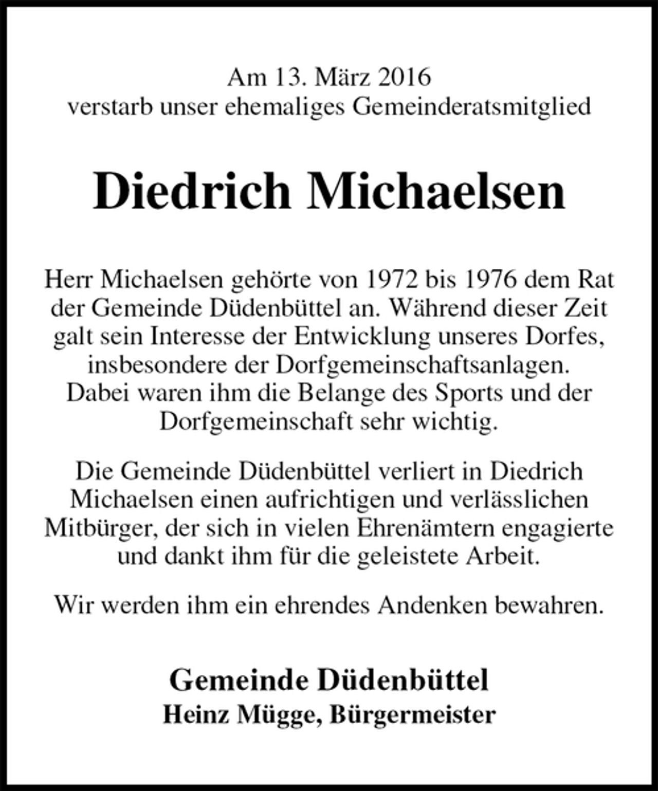 <p>Am 13. März 2016<br />verstarb unser ehemaliges Gemeinderatsmitglied<br />Diedrich Michaelsen<br />Herr Michaelsen gehörte von 1972 bis 1976 dem Rat der Gemeinde Düdenbüttel an. Während dieser Zeit galt sein Interesse der Entwicklung unseres Dorfes, insbesondere der Dorfgemeinschaftsanlagen.<br />Dabei waren ihm die Belange des Sports und der Dorfgemeinschaft sehr wichtig.<br />Die Gemeinde Düdenbüttel verliert in Diedrich<br />Michaelsen einen aufrichtigen und verlässlichen Mitbürger, der sich in vielen Ehrenämtern engagierte und dankt ihm für die geleistete Arbeit.<br />Wir werden ihm ein ehrendes Andenken bewahren.<br />Gemeinde Düdenbüttel<br />Heinz Mügge, Bürgermeister</p>