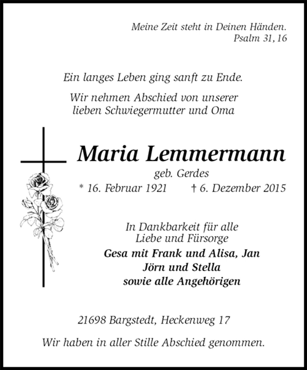 <p>Meine Zeit steht in Deinen Händen.<br />Psalm 31, 16<br />Ein langes Leben ging sanft zu Ende.<br />Wir nehmen Abschied von unserer<br />lieben Schwiegermutter und Oma<br />Maria Lemmermann<br />geb. Gerdes<br />* 16. Februar 1921 † 6. Dezember 2015<br />In Dankbarkeit für alle<br />Liebe und Fürsorge<br />Gesa mit Frank und Alisa, Jan<br />Jörn und Stella<br />sowie alle Angehörigen<br />21698 Bargstedt, Heckenweg 17</p><p>Wir haben in aller Stille Abschied genommen.</p>