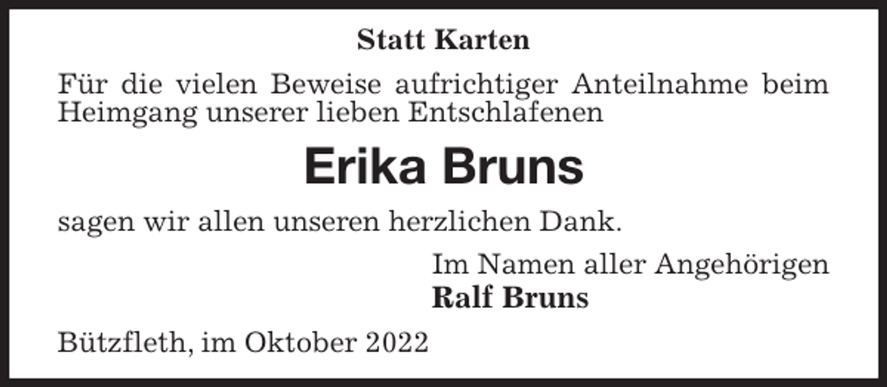 <p>Statt Karten<br />Für die vielen Beweise aufrichtiger Anteilnahme beim Heimgang unserer lieben Entschlafenen<br />Erika Bruns<br />sagen wir allen unseren herzlichen Dank.<br />Im Namen aller Angehörigen<br />Ralf Bruns<br />Bützfleth, im Oktober 2022</p>