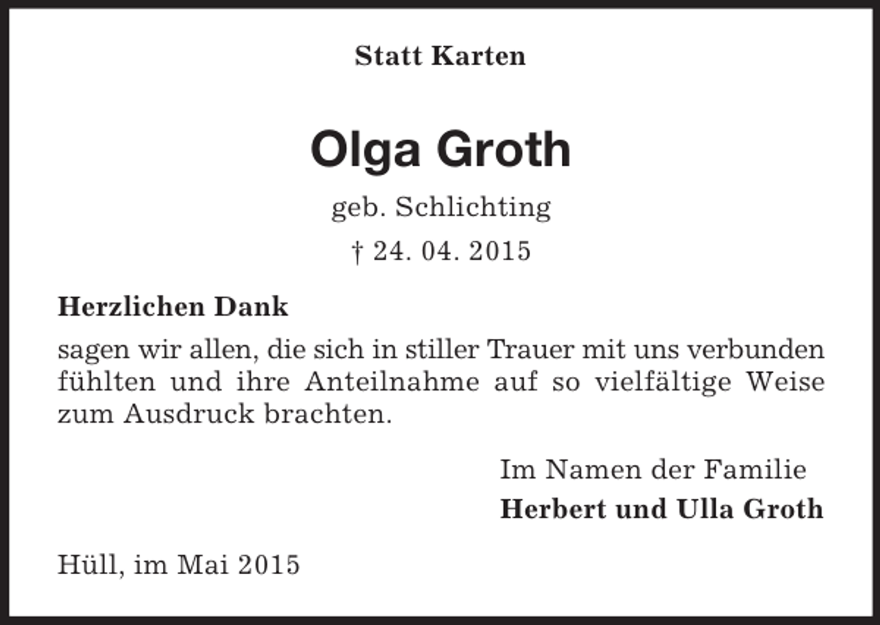 <p>Statt Karten<br />Olga Groth<br />geb. Schlichting<br />† 24. 04. 2015<br />Herzlichen Dank<br />sagen wir allen, die sich in stiller Trauer mit uns verbunden fühlten und ihre Anteilnahme auf so vielfältige Weise zum Ausdruck brachten.<br />Im Namen der Familie<br />Herbert und Ulla Groth<br />Hüll, im Mai 2015</p>