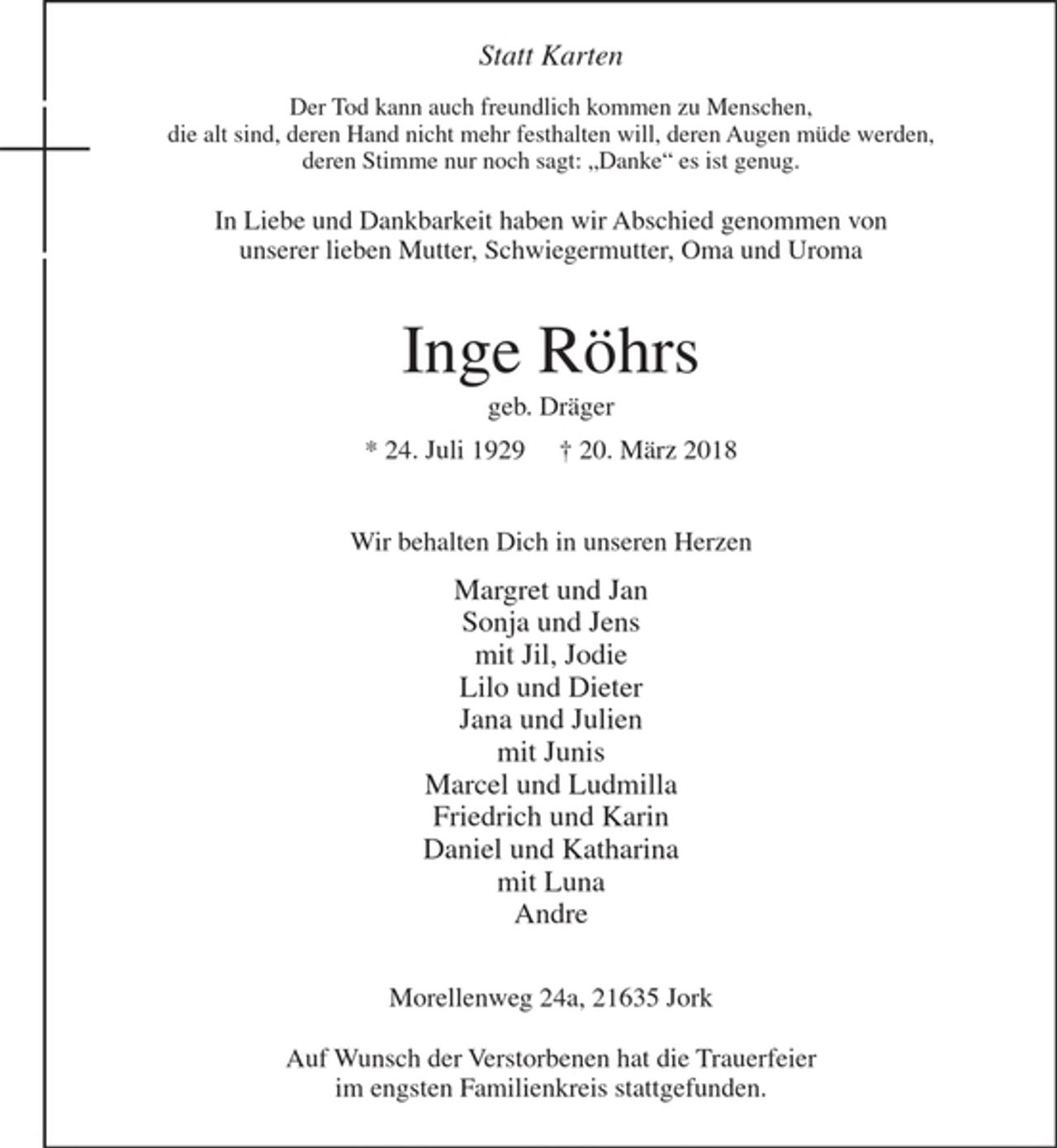 <p>Der Tod kann auch freundlich kommen zu Menschen,<br />die alt sind, deren Hand nicht mehr festhalten will, deren Augen müde werden, deren Stimme nur noch sagt : "Danke" es ist genug.</p>
<p>In Liebe und Dankbarkeit haben wir Abschied genommen von unserer lieben Mutter, Schwiegermutter, Oma und Uroma</p>
<p>Inge Röhrs<br />* 24. Juli 1929 + 20. März 2018</p>
<p>Wir behalten Dich in unseren Herzen</p>
<p>Margret und Jan<br />Sonja und Jens<br />mit Jil, Jodie<br />Lilo und Dieter<br />Jana und Julien<br />mit Junis<br />Marcel und Ludmilla<br />Friedrich und Karin<br />Daniel und Katharina<br />mit Luna<br />Andre</p>
<p>Morellenweg 24a, 21635 Jork</p>
<p>Auf Wunsch der Verstorbenen hat die Trauerfeier im engsten Familienkreis stattgefunden.</p>