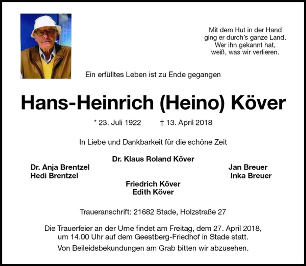 <p>Mit dem Hut in der Hand<br />ging er durch’s ganze Land.<br />Wer ihn gekannt hat,<br />weiß, was wir verlieren.<br />Ein erfülltes Leben ist zu Ende gegangen<br />Hans-Heinrich (Heino) Köver<br />* 23. Juli 1922 † 13. April 2018<br />In Liebe und Dankbarkeit für die schöne Zeit</p>
<p>Dr. Klaus Roland Köver<br />Dr. Anja Brentzel Jan Breuer<br />Hedi Brentzel Inka Breuer<br />Friedrich Köver<br />Edith Köver<br />Traueranschrift: 21682 Stade, Holzstraße 27</p>
<p>Die Trauerfeier an der Urne findet am Freitag, dem 27. April 2018,<br />um 14.00 Uhr auf dem Geestberg-Friedhof in Stade statt.<br />Von Beileidsbekundungen am Grab bitten wir abzusehen.</p>