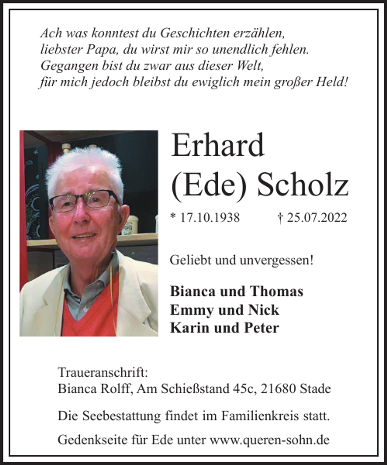 <p>Ach was konntest du Geschichten erzählen,<br />liebster Papa, du wirst mir so unendlich fehlen.<br />Gegangen bist du zwar aus dieser Welt,<br />für mich jedoch bleibst du ewiglich mein großer Held!<br />Erhard<br />(Ede) Scholz<br />* 17.10.1938 † 25.07.2022<br />Traueranschrift:<br />Bianca Rolff, Am Schießstand 45c, 21680 Stade<br />Bianca und Thomas<br />Emmy und Nick<br />Karin und Peter<br />Geliebt und unvergessen!<br />Die Seebestattung findet im Familienkreis statt.<br />Gedenkseite für Ede unter www.queren-sohn.de</p>