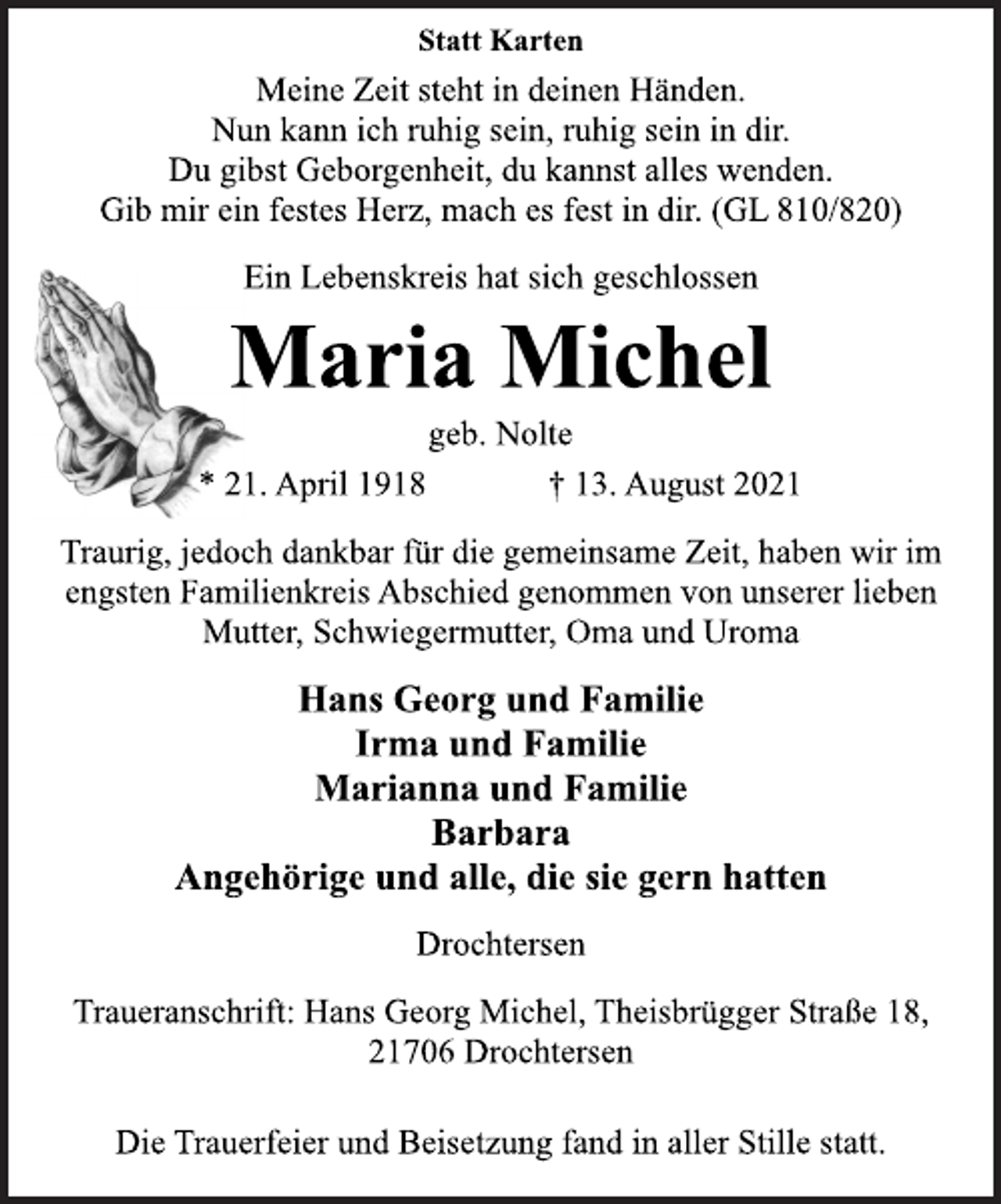 <p>Statt Karten<br />Meine Zeit steht in deinen Händen.<br />Nun kann ich ruhig sein, ruhig sein in dir.<br />Du gibst Geborgenheit, du kannst alles wenden.<br />Gib mir ein festes Herz, mach es fest in dir. (GL 810/820)<br />Ein Lebenskreis hat sich geschlossen<br />Maria Michel<br />geb. Nolte<br />* 21. April 1918 † 13. August 2021<br />Traurig, jedoch dankbar für die gemeinsame Zeit, haben wir im<br />engsten Familienkreis Abschied genommen von unserer lieben<br />Mutter, Schwiegermutter, Oma und Uroma<br />Hans Georg und Familie<br />Irma und Familie<br />Marianna und Familie<br />Barbara<br />Angehörige und alle, die sie gern hatten<br />Drochtersen<br />Traueranschrift: Hans Georg Michel, Theisbrügger Straße 18,<br />21706 Drochtersen<br />Die Trauerfeier und Beisetzung fand in aller Stille statt.</p>