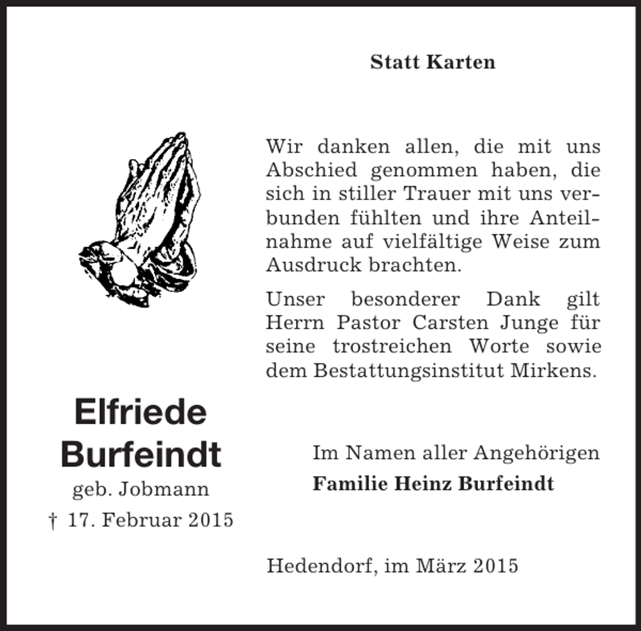 <p>Elfriede<br />Burfeindt<br />geb. Jobmann<br />† 17. Februar 2015<br />Statt Karten<br />Wir danken allen, die mit uns Abschied genommen haben, die sich in stiller Trauer mit uns verbunden fühlten und ihre Anteilnahme auf vielfältige Weise zum Ausdruck brachten.<br />Unser besonderer Dank gilt Herrn Pastor Carsten Junge für seine trostreichen Worte sowie dem Bestattungsinstitut Mirkens.<br />Im Namen aller Angehörigen<br />Familie Heinz Burfeindt<br />Hedendorf, im März 2015</p>