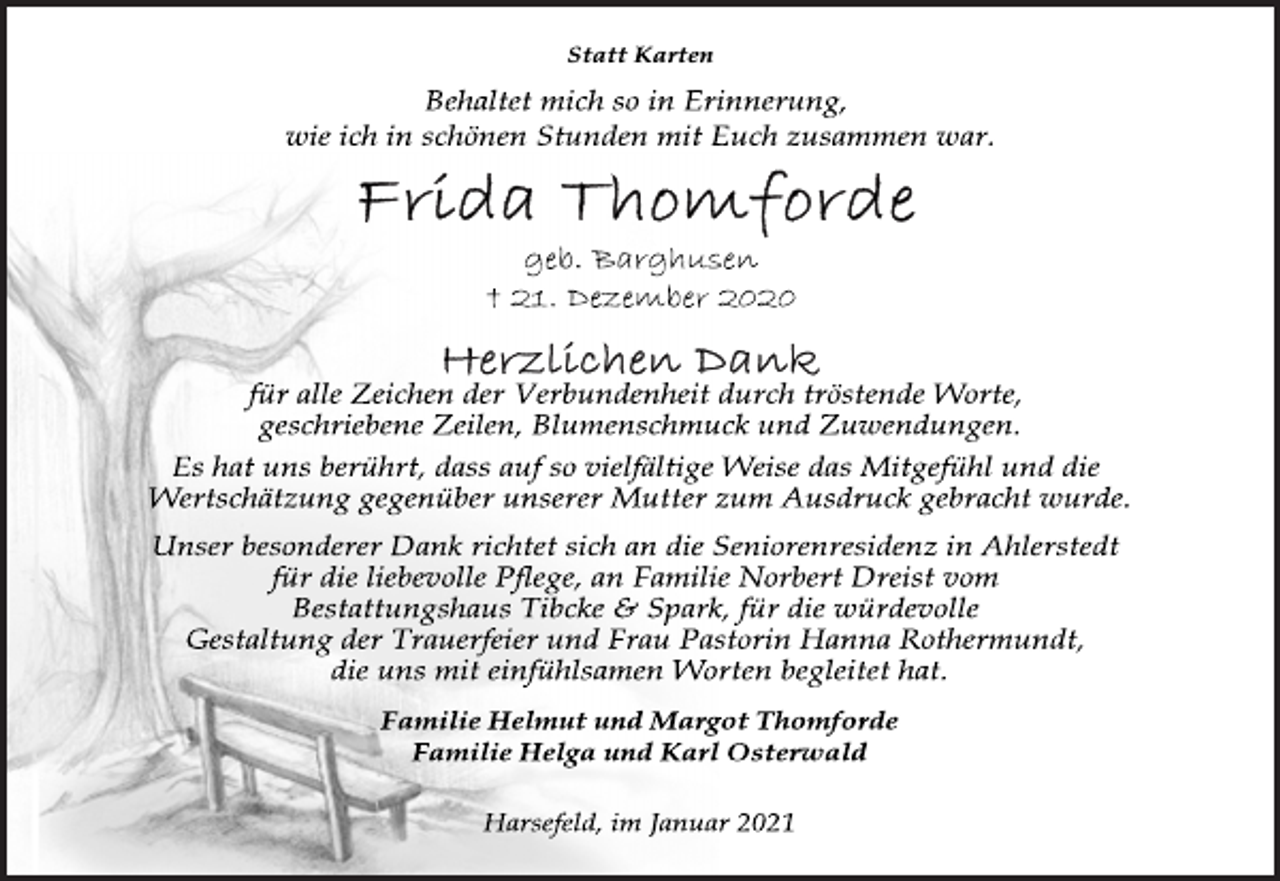 <p>Statt Karten<br />Behaltet mich so in Erinnerung,<br />wie ich in schönen Stunden mit Euch zusammen war.<br />Frida Thomforde<br />geb. Barghusen<br />† 21. Dezember 2020<br />Herzlichen Dank<br />für alle Zeichen der Verbundenheit durch tröstende Worte, geschriebene Zeilen, Blumenschmuck und Zuwendungen.<br />Es hat uns berührt, dass auf so vielfältige Weise das Mitgefühl und die<br />Wertschätzung gegenüber unserer Mutter zum Ausdruck gebracht wurde.<br />Unser besonderer Dank richtet sich an die Seniorenresidenz in Ahlerstedt<br />für die liebevolle Pflege, an Familie Norbert Dreist vom Bestattungshaus Tibcke &amp; Spark, für die würdevolle<br />Gestaltung der Trauerfeier und Frau Pastorin Hanna Rothermundt, die uns mit einfühlsamen Worten begleitet hat.<br />Familie Helmut und Margot Thomforde<br />Familie Helga und Karl Osterwald<br />Harsefeld, im Januar 2021</p>