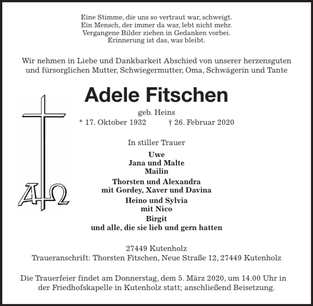 <p>Eine Stimme, die uns so vertraut war, schweigt.<br />Ein Mensch, der immer da war, lebt nicht mehr.<br />Vergangene Bilder ziehen in Gedanken vorbei.<br />Erinnerung ist das, was bleibt.<br />Wir nehmen in Liebe und Dankbarkeit Abschied von unserer herzensguten<br />und fürsorglichen Mutter, Schwiegermutter, Oma, Schwägerin und Tante<br />Adele Fitschen<br />geb. Heins<br />* 17. Oktober 1932 † 26. Februar 2020<br />In stiller Trauer<br />Uwe<br />Jana und Malte<br />Mailin<br />Thorsten und Alexandra<br />mit Gordey, Xaver und Davina<br />Heino und Sylvia<br />mit Nico<br />Birgit<br />und alle, die sie lieb und gern hatten<br />27449 Kutenholz<br />Traueranschrift: Thorsten Fitschen, Neue Straße 12, 27449 Kutenholz<br />Die Trauerfeier findet am Donnerstag, dem 5. März 2020, um 14.00 Uhr in der Friedhofskapelle in Kutenholz statt; anschließend Beisetzung.</p>