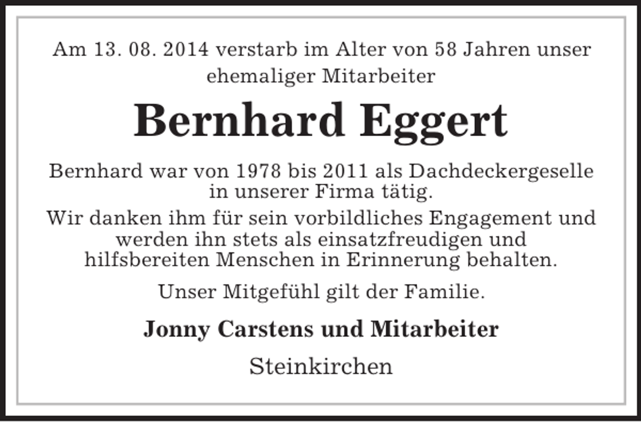 <p>Am 13. 08. 2014 verstarb im Alter von 58 Jahren unser<br />ehemaliger Mitarbeiter<br />Bernhard Eggert<br />Bernhard war von 1978 bis 2011 als Dachdeckergeselle in unserer Firma tätig.<br />Wir danken ihm für sein vorbildliches Engagement und werden ihn stets als einsatzfreudigen und<br />hilfsbereiten Menschen in Erinnerung behalten.<br />Unser Mitgefühl gilt der Familie.<br />Jonny Carstens und Mitarbeiter<br />Steinkirchen</p>