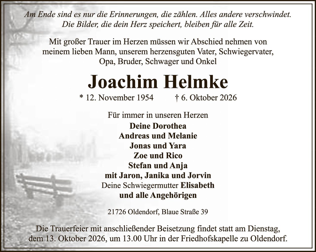 <p><i>Am Ende sind es nur die Erinnerungen, die zählen. Alles andere verschwindet. Die Bilder, die dein Herz speichert, bleiben für alle Zeit.</i></p>

<p>Mit großer Trauer im Herzen müssen wir Abschied nehmen von meinem lieben Mann, unserem herzensguten Vater, Schwiegervater, Opa, Bruder, Schwager und Onkel</p>

<p><strong>Joachim Helmke</strong></p>

<p>* 12. November 1954 &nbsp; † 6. Oktober 2026</p>

<p>Für immer in unseren Herzen</p>

<p><strong>Deine Dorothea<br>Andreas und Melanie<br>Jonas und Yara<br>Zoe und Rico<br>Stefan und Anja<br>mit Jaron, Janika und Jorvin<br>Deine Schwiegermutter Elisabeth<br>und alle Angehörigen</strong></p>

<p>21726 Oldendorf, Blaue Straße 39</p>

<p>Die Trauerfeier mit anschließender Beisetzung findet statt am Dienstag, dem 13. Oktober 2026, um 13.00 Uhr in der Friedhofskapelle zu Oldendorf.</p>