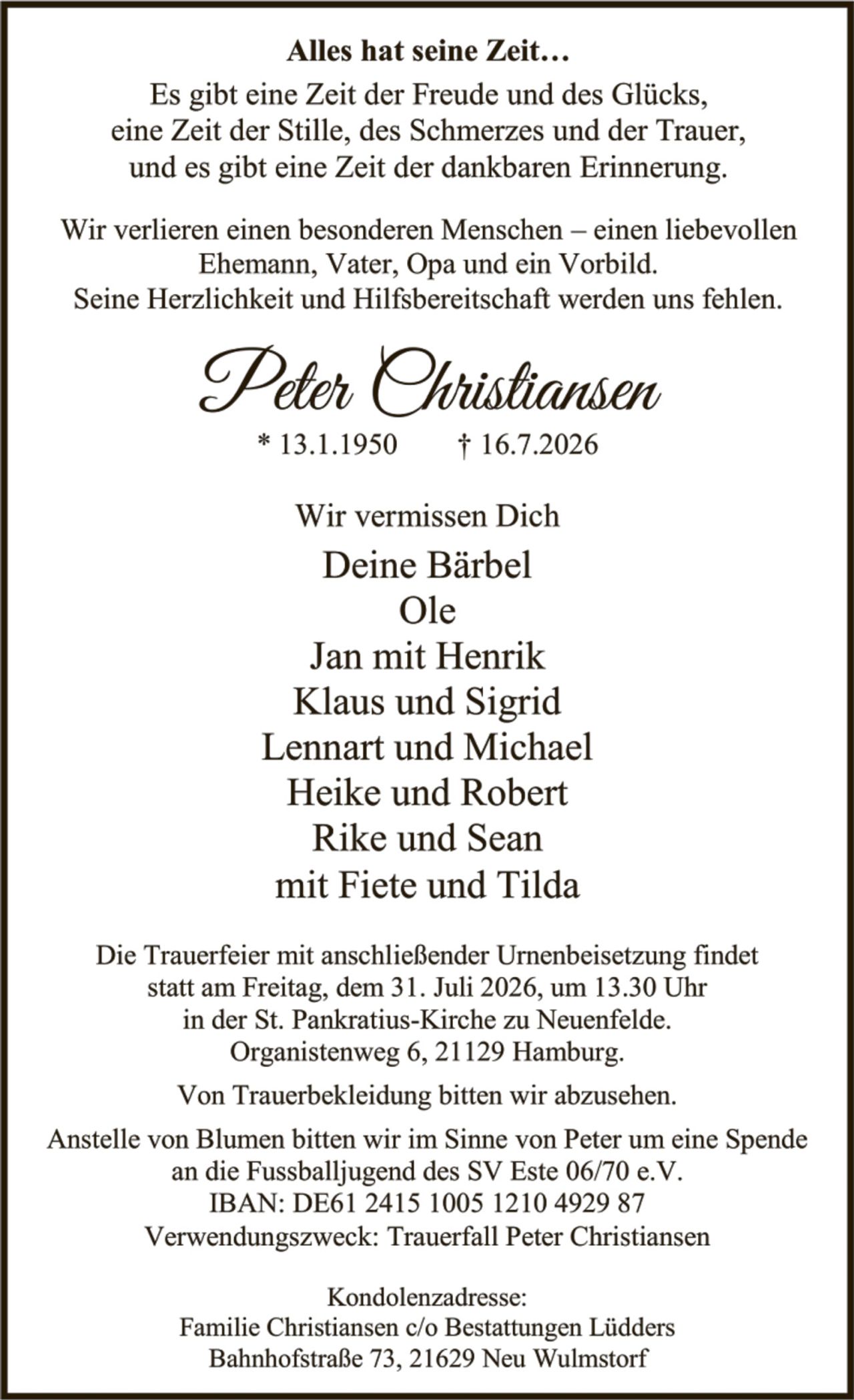 <p><strong>Alles hat seine Zeit...</strong></p>
<p>Es gibt eine Zeit der Freude und des Glücks, eine Zeit der Stille, des Schmerzes und der Trauer, und es gibt eine Zeit der dankbaren Erinnerung.</p>
<p>Wir verlieren einen besonderen Menschen – einen liebevollen Ehemann, Vater, Opa und ein Vorbild. Seine Herzlichkeit und Hilfsbereitschaft werden uns fehlen.</p>
<p><strong>Peter Christiansen</strong><br>* 13.1.1950     † 16.7.2026</p>
<p><strong>Wir vermissen Dich</strong><br>Deine Bärbel<br>Ole<br>Jan mit Henrik<br>Klaus und Sigrid<br>Lennart und Michael<br>Heike und Robert<br>Rike und Sean<br>mit Fiete und Tilda</p>
<p>Die Trauerfeier mit anschließender Urnenbeisetzung findet statt am Freitag, dem 31. Juli 2026, um 13.30 Uhr in der St. Pankratius-Kirche zu Neuenfelde. Organistenweg 6, 21129 Hamburg.</p>
<p>Von Trauerbekleidung bitten wir abzusehen.</p>
<p>Anstelle von Blumen bitten wir im Sinne von Peter um eine Spende an die Fussballjugend des SV Este 06/70 e.V.<br>IBAN: DE61 2415 1005 1210 4929 87<br>Verwendungszweck: Trauerfall Peter Christiansen</p>
<p><strong>Kondolenzadresse:</strong><br>Familie Christiansen c/o Bestattungen Lüdders<br>Bahnhofstraße 73, 21629 Neu Wulmstorf</p>