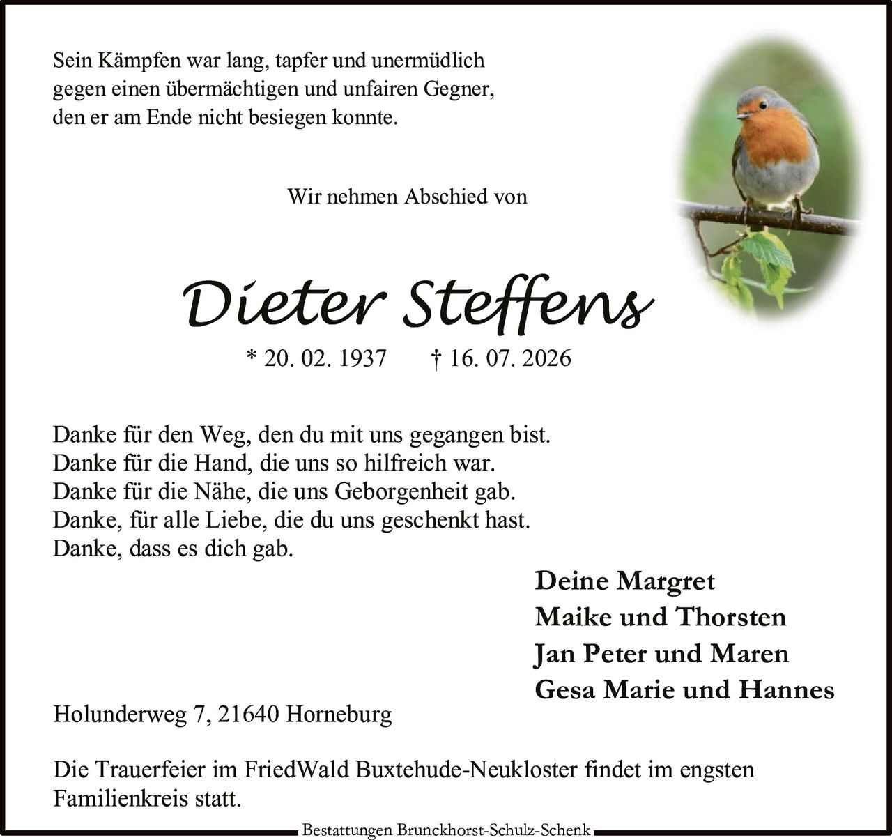 <p>Sein Kämpfen war lang, tapfer und unermüdlich gegen einen übermächtigen und unfairen Gegner, den er am Ende nicht besiegen konnte.</p>

<p>Wir nehmen Abschied von</p>

<p><strong>Dieter Steffens</strong><br>* 20. 02. 1937 † 16. 07. 2026</p>

<p>Danke für den Weg, den du mit uns gegangen bist.<br>Danke für die Hand, die uns so hilfreich war.<br>Danke für die Nähe, die uns Geborgenheit gab.<br>Danke, für alle Liebe, die du uns geschenkt hast.<br>Danke, dass es dich gab.</p>

<p>Deine Margret<br>Maike und Thorsten<br>Jan Peter und Maren<br>Gesa Marie und Hannes</p>

<p>Holunderweg 7, 21640 Horneburg</p>

<p>Die Trauerfeier im FriedWald Buxtehude-Neukloster findet im engsten Familienkreis statt.</p>

<p>Bestattungen Brunckhorst-Schulz-Schenk</p>