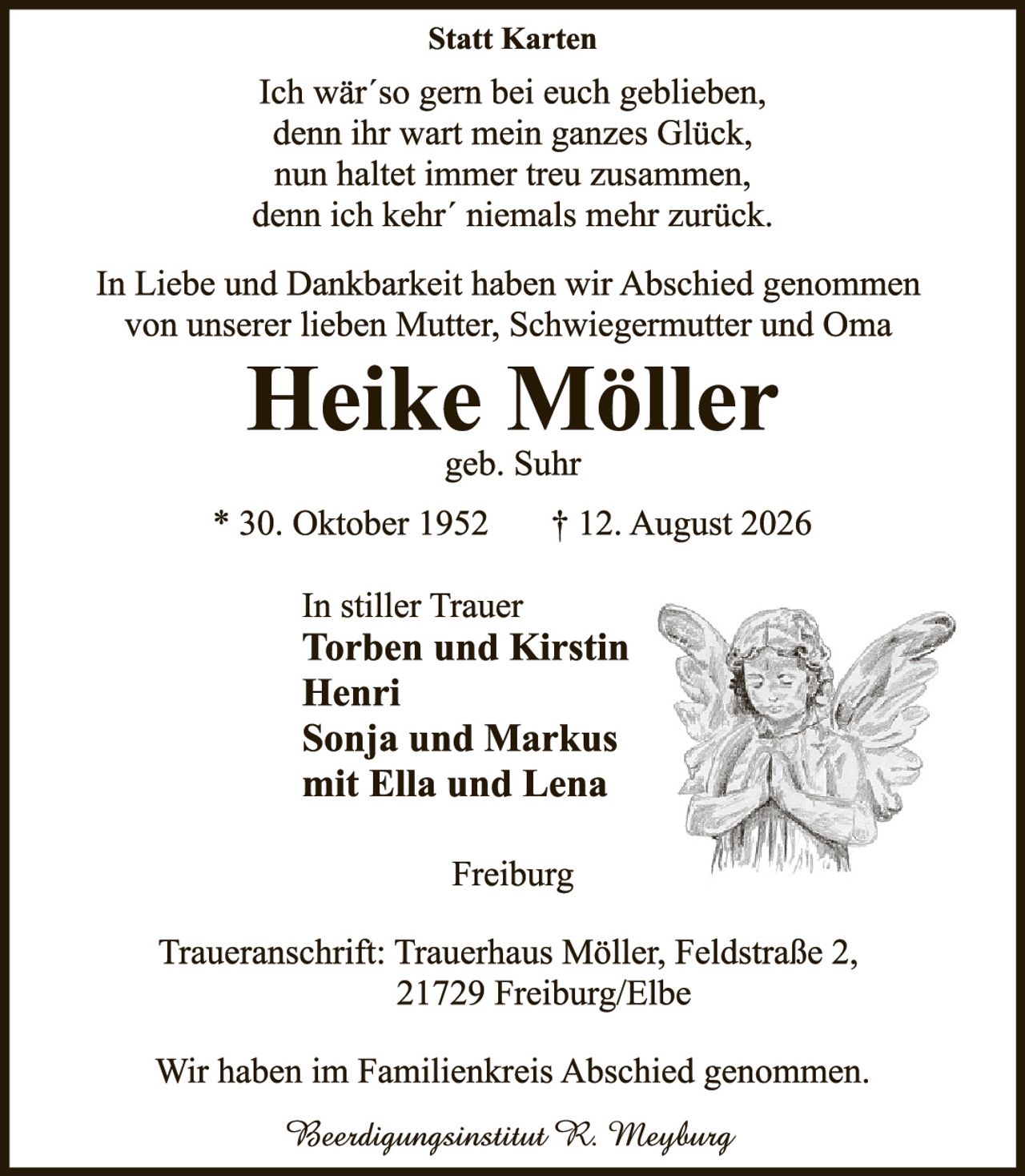 <p><strong>Statt Karten</strong></p>

<p>Ich wär´so gern bei euch geblieben,<br/>
denn ihr wart mein ganzes Glück,<br/>
nun haltet immer treu zusammen,<br/>
denn ich kehr´ niemals mehr zurück.</p>

<p>In Liebe und Dankbarkeit haben wir Abschied genommen von unserer lieben Mutter, Schwiegermutter und Oma</p>

<p><strong>Heike Möller</strong><br/>
geb. Suhr</p>

<p>* 30. Oktober 1952     † 12. August 2026</p>

<p>In stiller Trauer<br/>
<strong>Torben und Kirstin<br/>
Henri<br/>
Sonja und Markus<br/>
mit Ella und Lena</strong></p>

<p>Freiburg</p>

<p>Traueranschrift: Trauerhaus Möller, Feldstraße 2,<br/>
21729 Freiburg/Elbe</p>

<p>Wir haben im Familienkreis Abschied genommen.</p>

<p><i>Beerdingungsinstitut R. Meyburg</i></p>