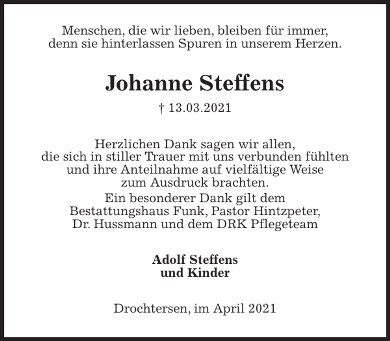 <p>Menschen, die wir lieben, bleiben für immer,<br />denn sie hinterlassen Spuren in unserem Herzen.<br />Johanne Steffens<br />† 13.03.2021<br />Herzlichen Dank sagen wir allen,<br />die sich in stiller Trauer mit uns verbunden fühlten<br />und ihre Anteilnahme auf vielfältige Weise<br />zum Ausdruck brachten.<br />Ein besonderer Dank gilt dem<br />Bestattungshaus Funk, Pastor Hintzpeter,<br />Dr. Hussmann und dem DRK Pflegeteam<br />Adolf Steffens<br />und Kinder<br />Drochtersen, im April 2021</p>