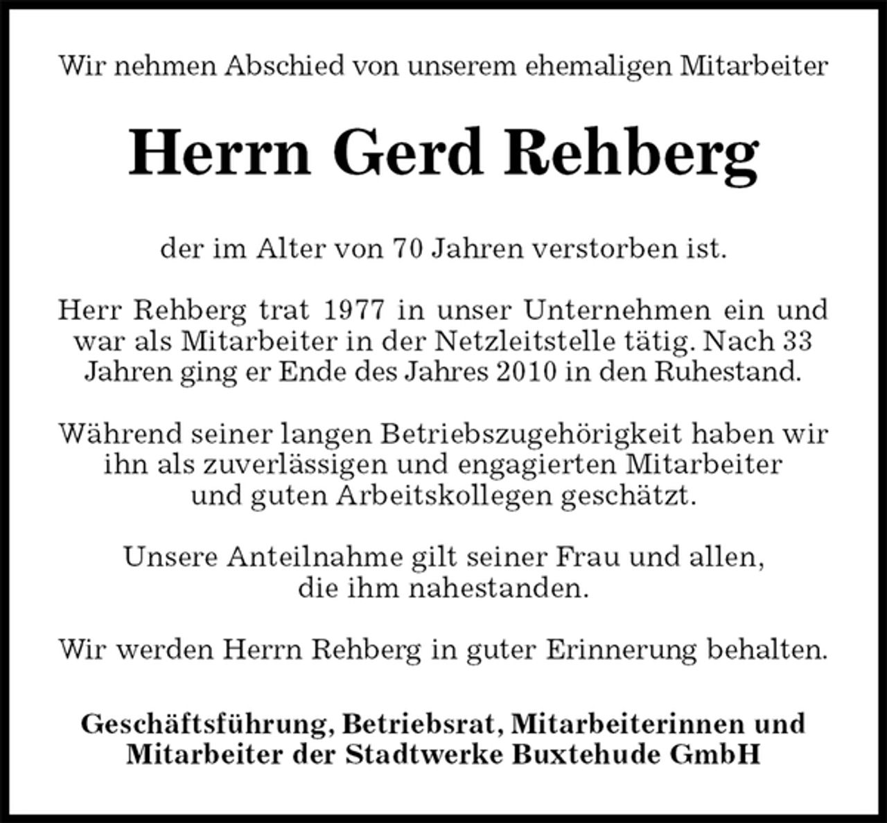 <p>Wir nehmen Abschied von unserem ehemaligen Mitarbeiter<br />Herrn Gerd Rehberg<br />der im Alter von 70 Jahren verstorben ist.</p>
<p>Herr Rehberg trat 1977 in unser Unternehmen ein und<br />war als Mitarbeiter in der Netzleitstelle tätig. Nach 33<br />Jahren ging er Ende des Jahres 2010 in den Ruhestand.</p>
<p>Während seiner langen Betriebszugehörigkeit haben wir ihn als zuverlässigen und engagierten Mitarbeiter<br />und guten Arbeitskollegen geschätzt.</p>
<p>Unsere Anteilnahme gilt seiner Frau und allen,<br />die ihm nahestanden.</p>
<p>Wir werden Herrn Rehberg in guter Erinnerung behalten.<br />Geschäftsführung, Betriebsrat, Mitarbeiterinnen und<br />Mitarbeiter der Stadtwerke Buxtehude GmbH</p>