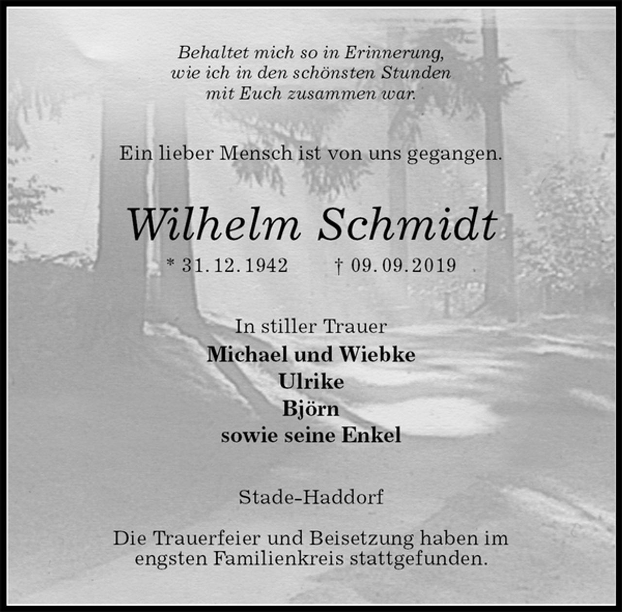 <p>Behaltet mich so in Erinnerung,<br />wie ich in den schönsten Stunden<br />mit Euch zusammen war.<br />Ein lieber Mensch ist von uns gegangen.<br />Wilhelm Schmidt<br />* 31. 12. 1942 † 09. 09. 2019<br />In stiller Trauer<br />Michael und Wiebke<br />Ulrike<br />Björn<br />sowie seine Enkel<br />Stade-Haddorf</p><p>Die Trauerfeier und Beisetzung haben im<br />engsten Familienkreis stattgefunden.</p>