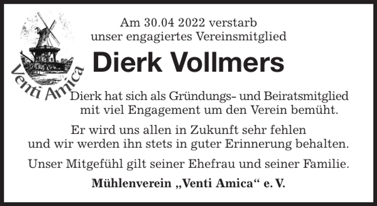 <p>Am 30.04 2022 verstarb<br />unser engagiertes Vereinsmitglied<br />Dierk Vollmers<br />Dierk hat sich als Gründungs- und Beiratsmitglied<br />mit viel Engagement um den Verein bemüht.<br />Er wird uns allen in Zukunft sehr fehlen<br />und wir werden ihn stets in guter Erinnerung behalten.<br />Unser Mitgefühl gilt seiner Ehefrau und seiner Familie.<br />Mühlenverein „Venti Amica“ e. V.</p>