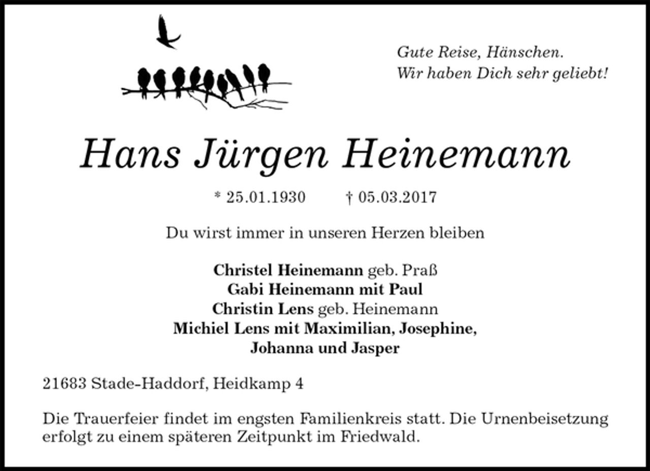 <p>Gute Reise, Hänschen.<br />Wir haben Dich sehr geliebt!</p><p>Hans Jürgen Heinemann<br />* 25.01.1930 † 05.03.2017<br />Du wirst immer in unseren Herzen bleiben<br />Christel Heinemann geb. Praß<br />Gabi Heinemann mit Paul<br />Christin Lens geb. Heinemann<br />Michiel Lens mit Maximilian, Josephine,<br />Johanna und Jasper<br />21683 Stade-Haddorf, Heidkamp 4</p><p>Die Trauerfeier findet im engsten Familienkreis statt. Die Urnenbeisetzung erfolgt zu einem späteren Zeitpunkt im Friedwald.</p>