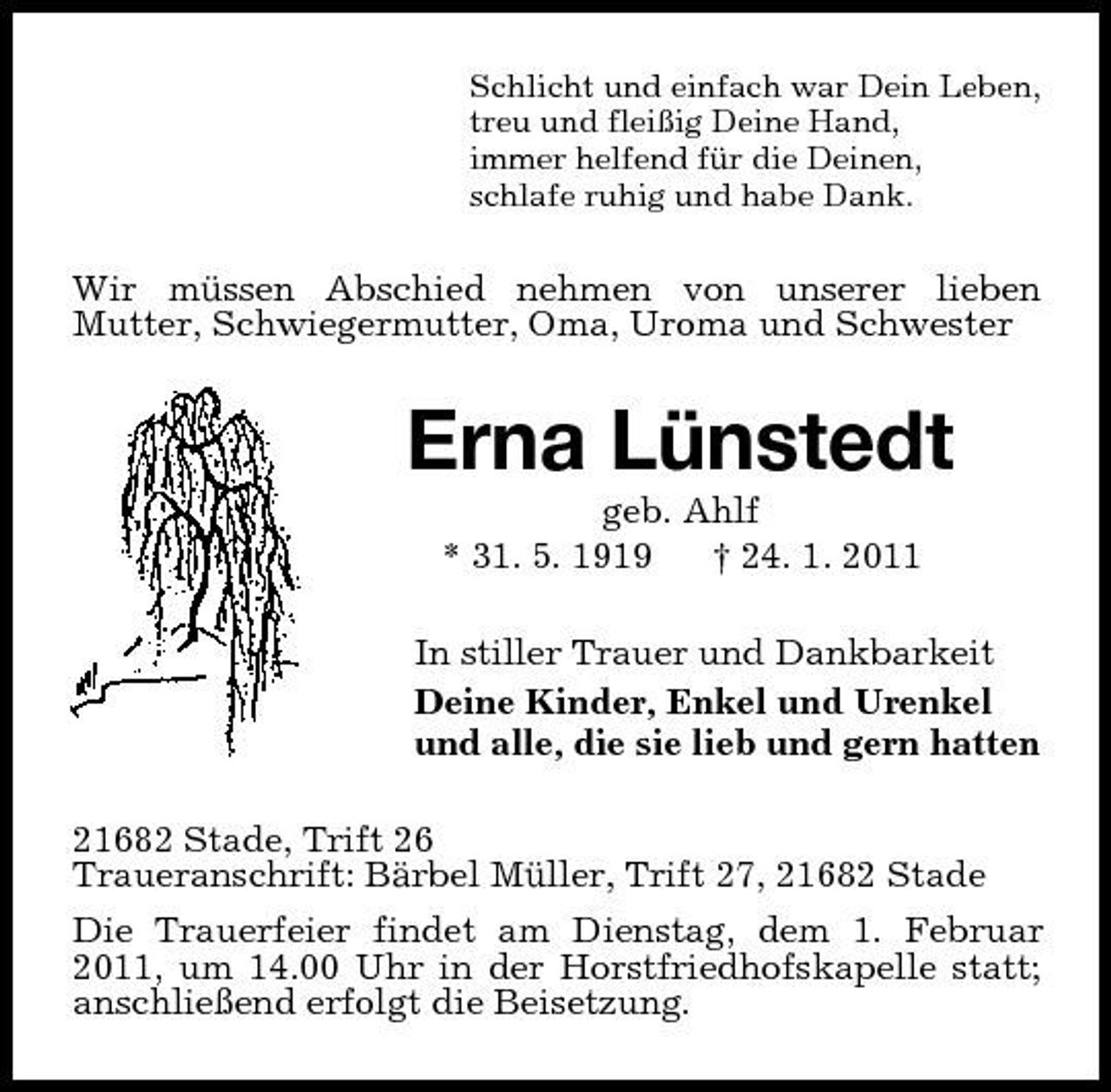<p>Schlicht und einfach war Dein Leben, treu und fleißig Deine Hand, immer helfend für die Deinen, schlafe ruhig und habe Dank.</p><p>Wir müssen Abschied nehmen von unserer lieben Mutter, Schwiegermutter, Oma, Uroma und Schwester</p><p>Erna Lünstedt<br />geb. Ahlf * 31. 5. 1919 † 24. 1. 2011 In stiller Trauer und Dankbarkeit Deine Kinder, Enkel und Urenkel und alle, die sie lieb und gern hatten 21682 Stade, Trift 26 Traueranschrift: Bärbel Müller, Trift 27, 21682 Stade Die Trauerfeier findet am Dienstag, dem 1. Februar 2011, um 14.00 Uhr in der Horstfriedhofskapelle statt; anschließend erfolgt die Beisetzung.</p>