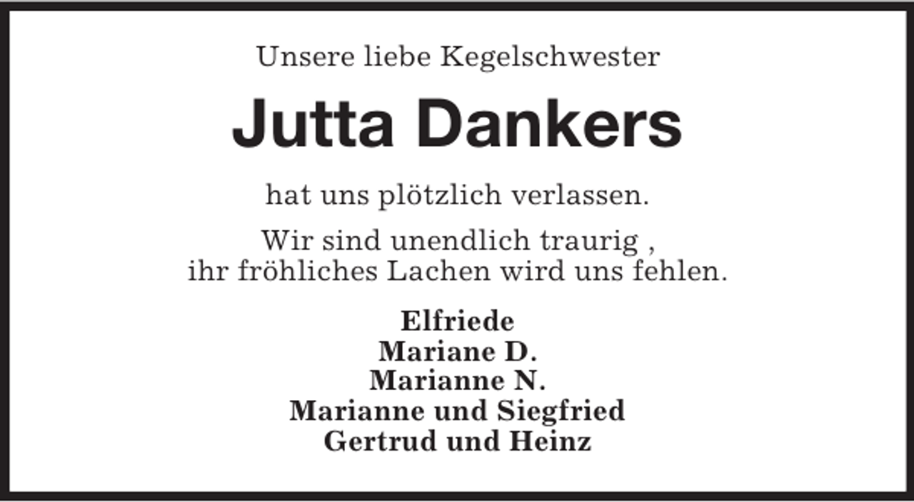 <p>Unsere liebe Kegelschwester</p><p>Jutta Dankers<br />hat uns plötzlich verlassen.<br />Wir sind unendlich traurig ,<br />ihr fröhliches Lachen wird uns fehlen.<br />Elfriede<br />Mariane D.<br />Marianne N.<br />Marianne und Siegfried<br />Gertrud und Heinz</p>