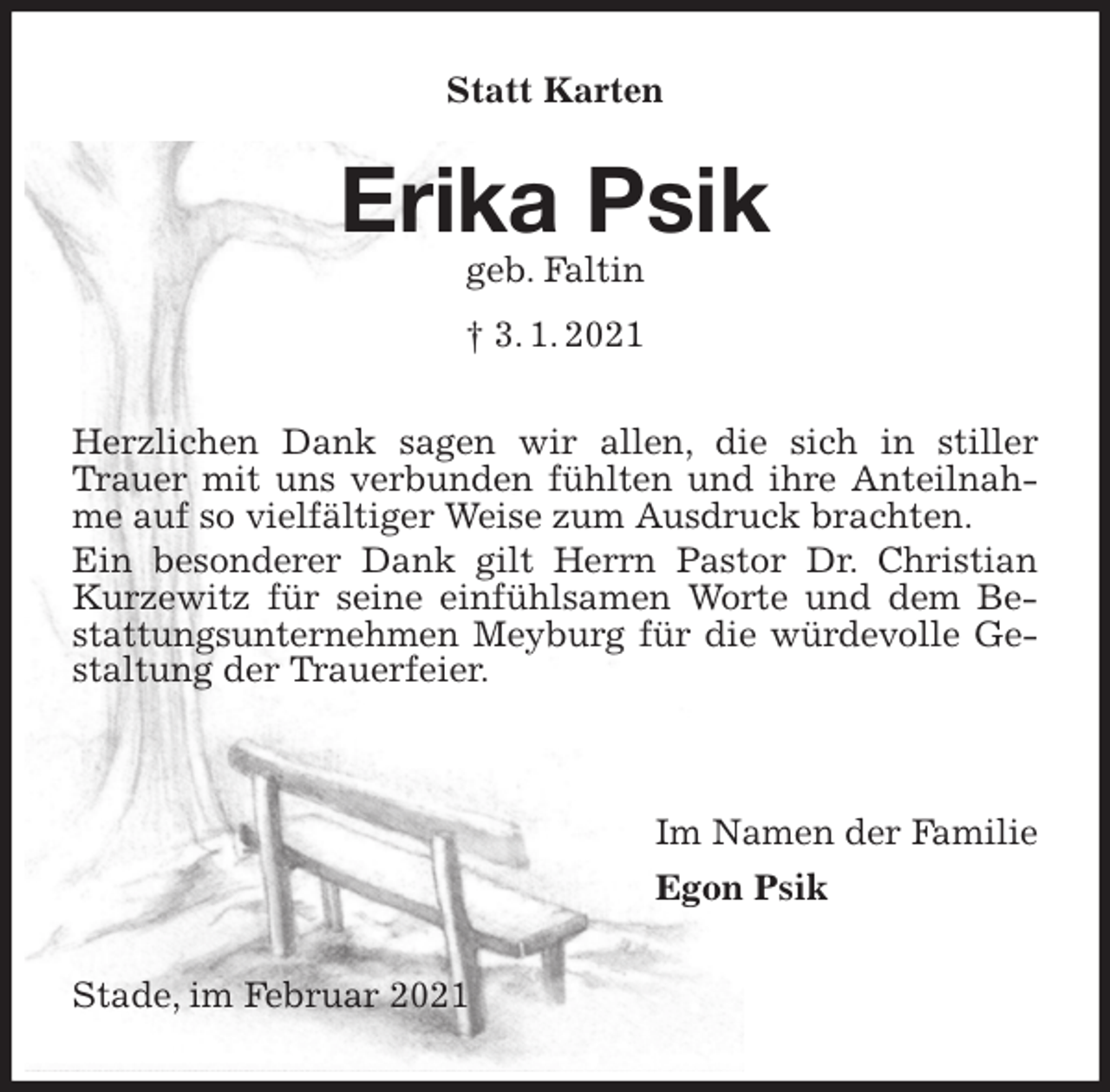 <p>Statt Karten<br />Erika Psik<br />geb. Faltin<br />† 3. 1. 2021<br />Herzlichen Dank sagen wir allen, die sich in stiller Trauer mit uns verbunden fühlten und ihre Anteilnahme auf so vielfältiger Weise zum Ausdruck brachten.<br />Ein besonderer Dank gilt Herrn Pastor Dr. Christian Kurzewitz für seine einfühlsamen Worte und dem Bestattungsunternehmen Meyburg für die würdevolle Gestaltung der Trauerfeier.</p>
<p>Im Namen der Familie<br />Egon Psik<br />Stade, im Februar 2021</p>