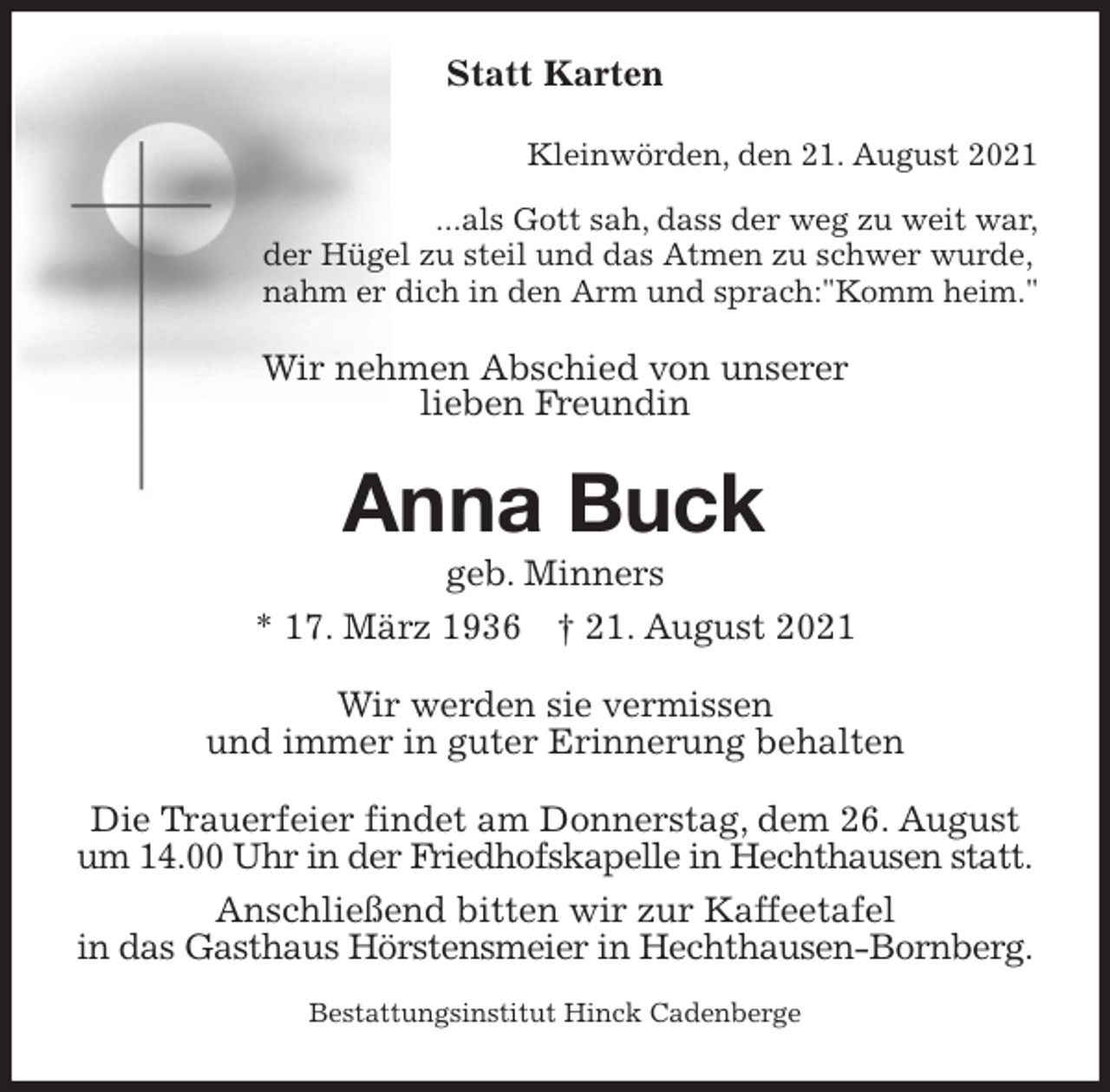 <p>Statt Karten<br />Kleinwörden, den 21. August 2021<br />...als Gott sah, dass der weg zu weit war,<br />der Hügel zu steil und das Atmen zu schwer wurde,<br />nahm er dich in den Arm und sprach:"Komm heim."<br />Wir nehmen Abschied von unserer<br />lieben Freundin<br />Anna Buck<br />geb. Minners<br />* 17. März 1936 † 21. August 2021<br />Wir werden sie vermissen<br />und immer in guter Erinnerung behalten<br />Die Trauerfeier findet am Donnerstag, dem 26. August um 14.00 Uhr in der Friedhofskapelle in Hechthausen statt.<br />Anschließend bitten wir zur Kaffeetafel<br />in das Gasthaus Hörstensmeier in Hechthausen-Bornberg.<br />Bestattungsinstitut Hinck Cadenberge</p>