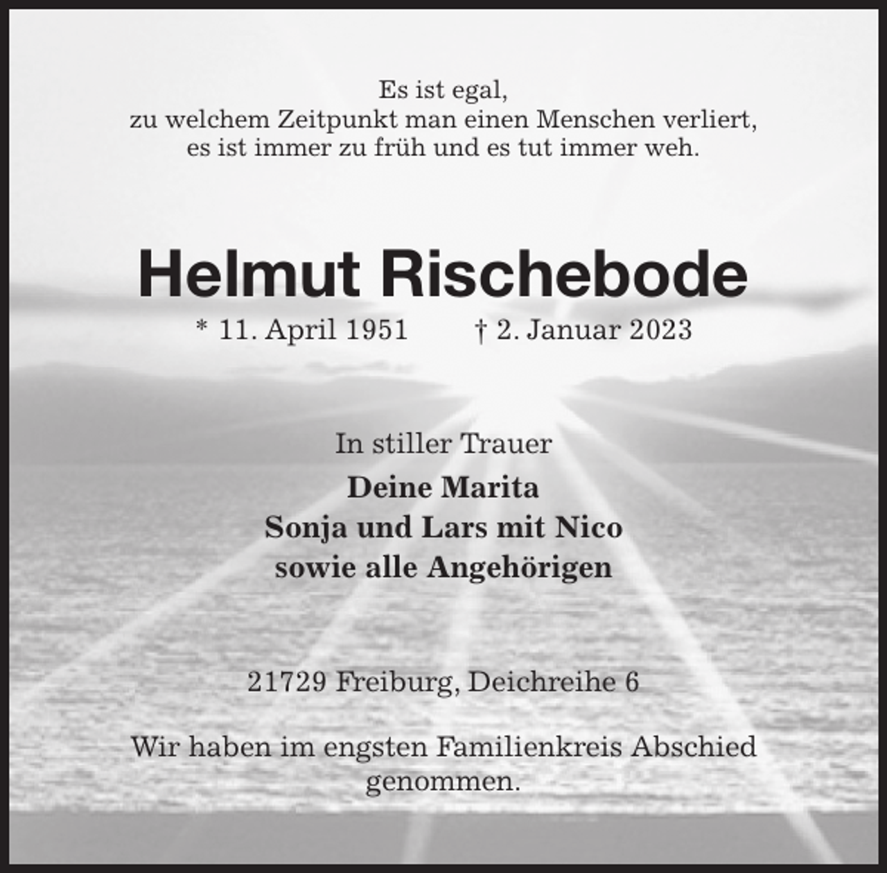 <p>Es ist egal,<br />zu welchem Zeitpunkt man einen Menschen verliert,<br />es ist immer zu früh und es tut immer weh.<br />Helmut Rischebode<br />* 11. April 1951 † 2. Januar 2023<br />In stiller Trauer<br />Deine Marita<br />Sonja und Lars mit Nico<br />sowie alle Angehörigen<br />21729 Freiburg, Deichreihe 6</p><p>Wir haben im engsten Familienkreis Abschied<br />genommen.</p>