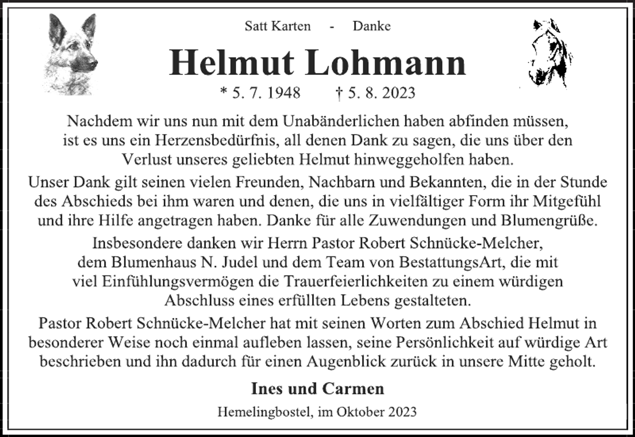 <p>Satt Karten - Danke<br />Helmut Lohmann<br />* 5. 7. 1948 † 5. 8. 2023<br />Nachdem wir uns nun mit dem Unabänderlichen haben abfinden müssen,<br />ist es uns ein Herzensbedürfnis, all denen Dank zu sagen, die uns über den<br />Verlust unseres geliebten Helmut hinweggeholfen haben.<br />Unser Dank gilt seinen vielen Freunden, Nachbarn und Bekannten, die in der Stunde<br />des Abschieds bei ihm waren und denen, die uns in vielfältiger Form ihr Mitgefühl<br />und ihre Hilfe angetragen haben. Danke für alle Zuwendungen und Blumengrüße.<br />Insbesondere danken wir Herrn Pastor Robert Schnücke-Melcher,<br />dem Blumenhaus N. Judel und dem Team von BestattungsArt, die mit<br />viel Einfühlungsvermögen die Trauerfeierlichkeiten zu einem würdigen<br />Abschluss eines erfüllten Lebens gestalteten.<br />Pastor Robert Schnücke-Melcher hat mit seinen Worten zum Abschied Helmut in<br />besonderer Weise noch einmal aufleben lassen, seine Persönlichkeit auf würdige Art<br />beschrieben und ihn dadurch für einen Augenblick zurück in unsere Mitte geholt.<br />Ines und Carmen<br />Hemelingbostel, im Oktober 2023</p>