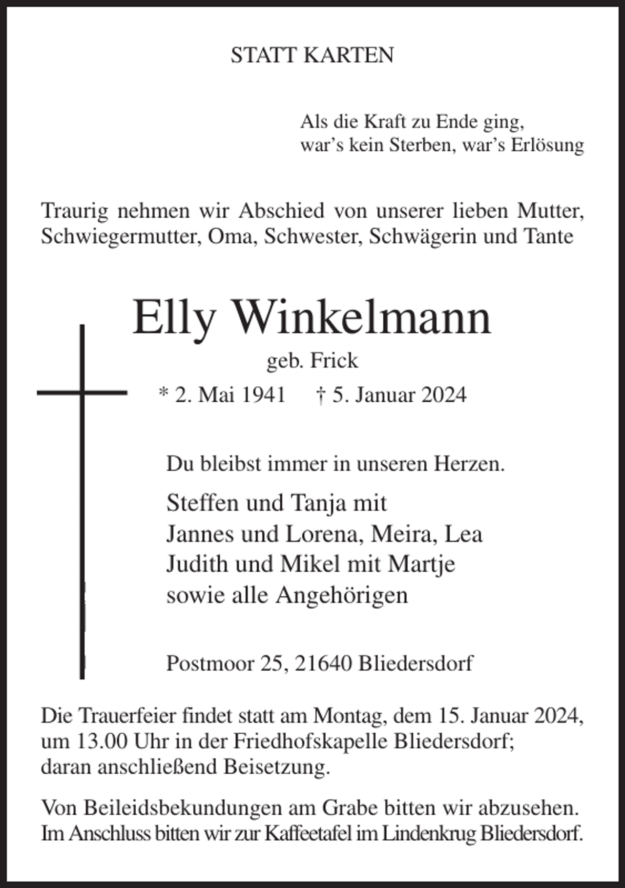 <p>STATT KARTEN<br />Als die Kraft zu Ende ging,<br />war's kein Sterben, war's Erlösung<br />Traurig nehmen wir Abschied von unserer lieben Mutter, Schwiegermutter, Oma, Schwester, Schwägerin und Tante<br />Elly Winkelmann<br />geb. Frick<br />* 2. Mai 1941 † 5. Januar 2024<br />Du bleibst immer in unseren Herzen.<br />Steffen und Tanja mit<br />Jannes und Lorena, Meira, Lea<br />Judith und Mikel mit Martje<br />sowie alle Angehörigen<br />Postmoor 25, 21640 Bliedersdorf</p><p>Die Trauerfeier findet statt am Montag, dem 15. Januar 2024,<br />um 13.00 Uhr in der Friedhofskapelle Bliedersdorf;<br />daran anschließend Beisetzung.<br />Von Beileidsbekundungen am Grabe bitten wir abzusehen.<br />Im Anschluss bitten wir zur Kaffeetafel im Lindenkrug Bliedersdorf.</p>