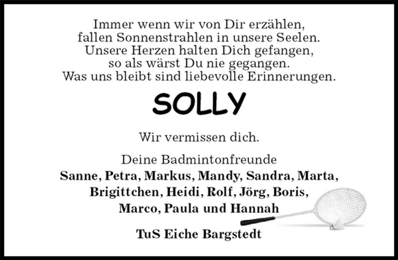 <p>Immer wenn wir von Dir erzählen,<br />fallen Sonnenstrahlen in unsere Seelen.<br />Unsere Herzen halten Dich gefangen,<br />so als wärst Du nie gegangen.<br />Was uns bleibt sind liebevolle Erinnerungen.<br />SOLLY<br />Wir vermissen dich.<br />Deine Badmintonfreunde<br />Sanne, Petra, Markus, Mandy, Sandra, Marta,<br />Brigittchen, Heidi, Rolf, Jörg, Boris,<br />Marco, Paula und Hannah</p><p>TuS Eiche Bargstedt</p>