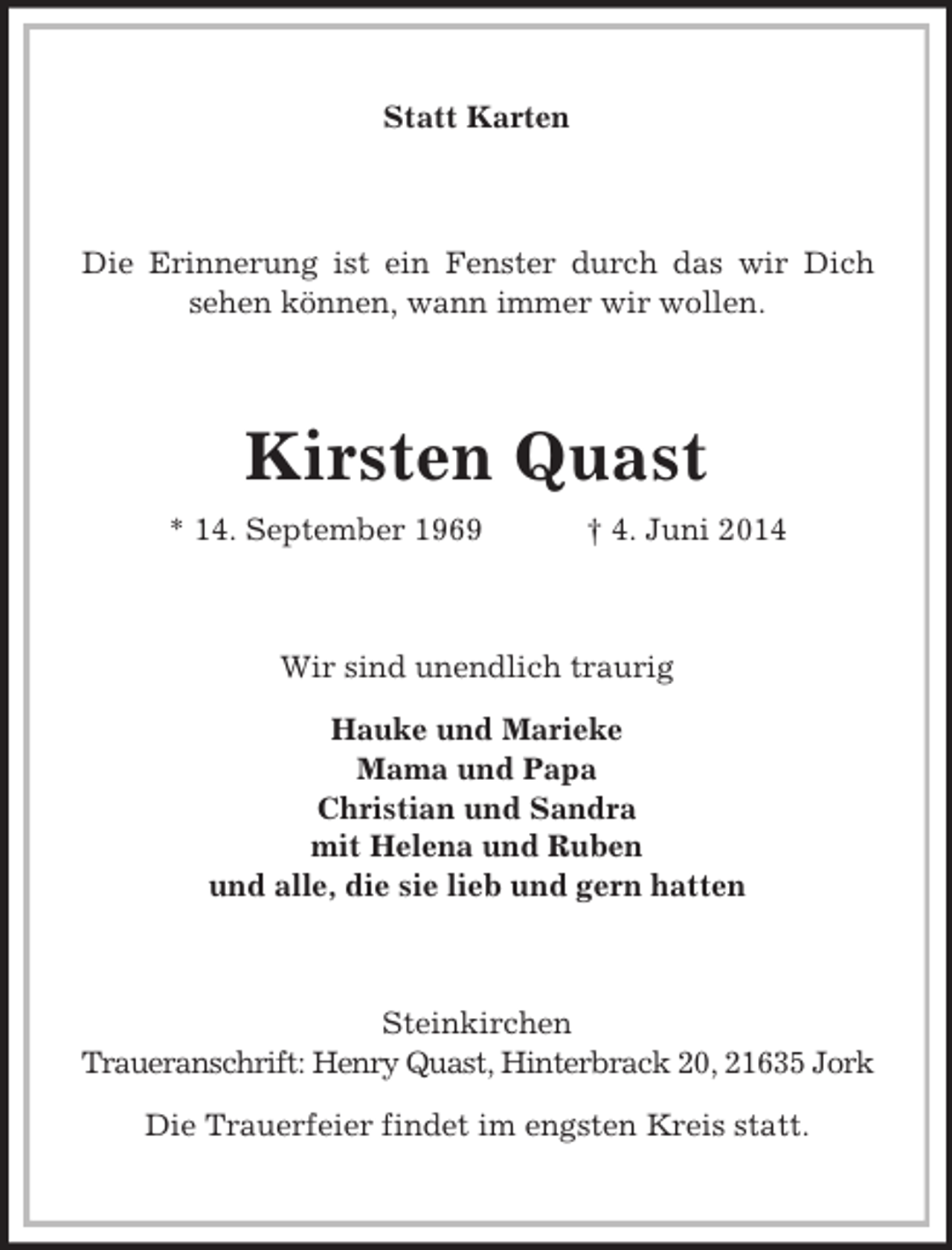 <p>Statt Karten<br />Die Erinnerung ist ein Fenster durch das wir Dich<br />sehen können, wann immer wir wollen.<br />Kirsten Quast<br />* 14. September 1969 † 4. Juni 2014<br />Wir sind unendlich traurig</p><p>Hauke und Marieke<br />Mama und Papa<br />Christian und Sandra<br />mit Helena und Ruben<br />und alle, die sie lieb und gern hatten<br />Steinkirchen<br />Traueranschrift: Henry Quast, Hinterbrack 20, 21635 Jork</p><p>Die Trauerfeier findet im engsten Kreis statt.</p>